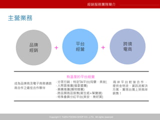 Copyright © YUEN FOONG SHOP CO., LTD. All rights reserved
平台
經營
品牌
經銷
跨境
電商
成為品牌商及電子商務通路
商合作之最佳合作夥伴
‧ 分眾行銷：特定TA平台(母嬰、美妝)
‧ 人際面推廣(福委擺攤)
‧ 員購推廣(購物競賽)
‧ 跨品類商品搭售(衛生紙+幫寶適)
‧ 特殊會員分紅平台(美安、揪好買)
兩 岸 平 台 對 接 合 作 ，
提供金物流、資訊流解決
方案，實現台灣上架兩岸
銷售！
主營業務
經銷服務團隊簡介
+ +
有溫度的平台經營
 