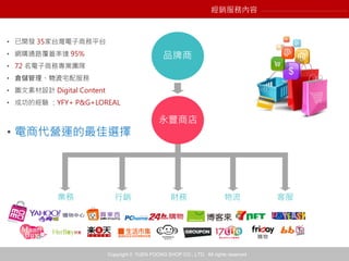 Copyright © YUEN FOONG SHOP CO., LTD. All rights reserved
永豐商店
品牌商
業務 行銷 財務 物流 客服
• 已開發 35家台灣電子商務平台
• 網購通路覆蓋率達 95%
• 72 名電子商務專業團隊
• 倉儲管理、物流宅配服務
• 圖文素材設計 Digital Content
• 成功的經驗 ：YFY+ P&G+LOREAL
• 電商代營運的最佳選擇
經銷服務內容
 