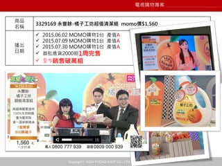 Copyright © YUEN FOONG SHOP CO., LTD. All rights reserved
商品
名稱
3329169 永豐餘-橘子工坊超值清潔組 momo價$1,560
播出
日期
 2015.06.02 MOMO購物1台 產值A
 2015.07.09 MOMO購物1台 產值A
 2015.07.30 MOMO購物1台 產值A
 首批進貨2000組1周完售
 至今銷售破萬組
電視購物專案
 