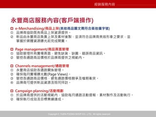 Copyright © YUEN FOONG SHOP CO., LTD. All rights reserved
經銷服務內容
永豐商店服務內容(客戶端操作)
 e-Merchandising/商品上架(美妝商品圖文需符合衛妝廣字號)
 品牌商協助既有商品上架資源提供。
 新品由永豐商店負責上架及素材後製，並須符合品牌商美妝形象之要求，並
掌握於媒體資源曝光前完成開賣。
 Page management/商品頁面管理
 協助管理所有賣場頁面，避免缺貨、缺圖、錯誤商品資訊。
 管控各通路商品價格於品牌商提供之規範內。
 Channels management/通路管理
 永豐商店協助各通路關係管理。
 確保每月賣場曝光數(Page Views)。
 管控各通路商品價格，避免通路價格競爭及檔期衝突。
 品牌商可提供新品資源及陪同拜訪。
 Campaign planning/活動規劃
 於品牌商提供的活動規範內，協助每月通路活動提報、素材製作及活動執行。
 確保執行成效及目標業績達成。
 