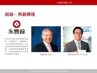 Copyright © YUEN FOONG SHOP CO., LTD. All rights reserved
我們致力整合各領域專業及資
源，以前瞻眼光、宏觀策略、
以及先進科技與時俱進，立志
成為兼具創新與專業的產業先
驅，持續創造產業價值和變
革，共同成就更好的生活品質
及永續的世界環境。 永豐投資控股執行長 何奕達集團總裁 何壽川
超越，再創輝煌
永豐餘集團介紹
 