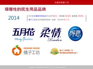 Copyright © YUEN FOONG SHOP CO., LTD. All rights reserved
領導性的民生用品品牌
全年度永豐餘家用紙品市佔率 NO.1，銷售量 30.6% 營業額 29.8%
橘子工坊為天然清潔用品第一品牌，市佔率 前八大2014
永豐餘集團介紹
 