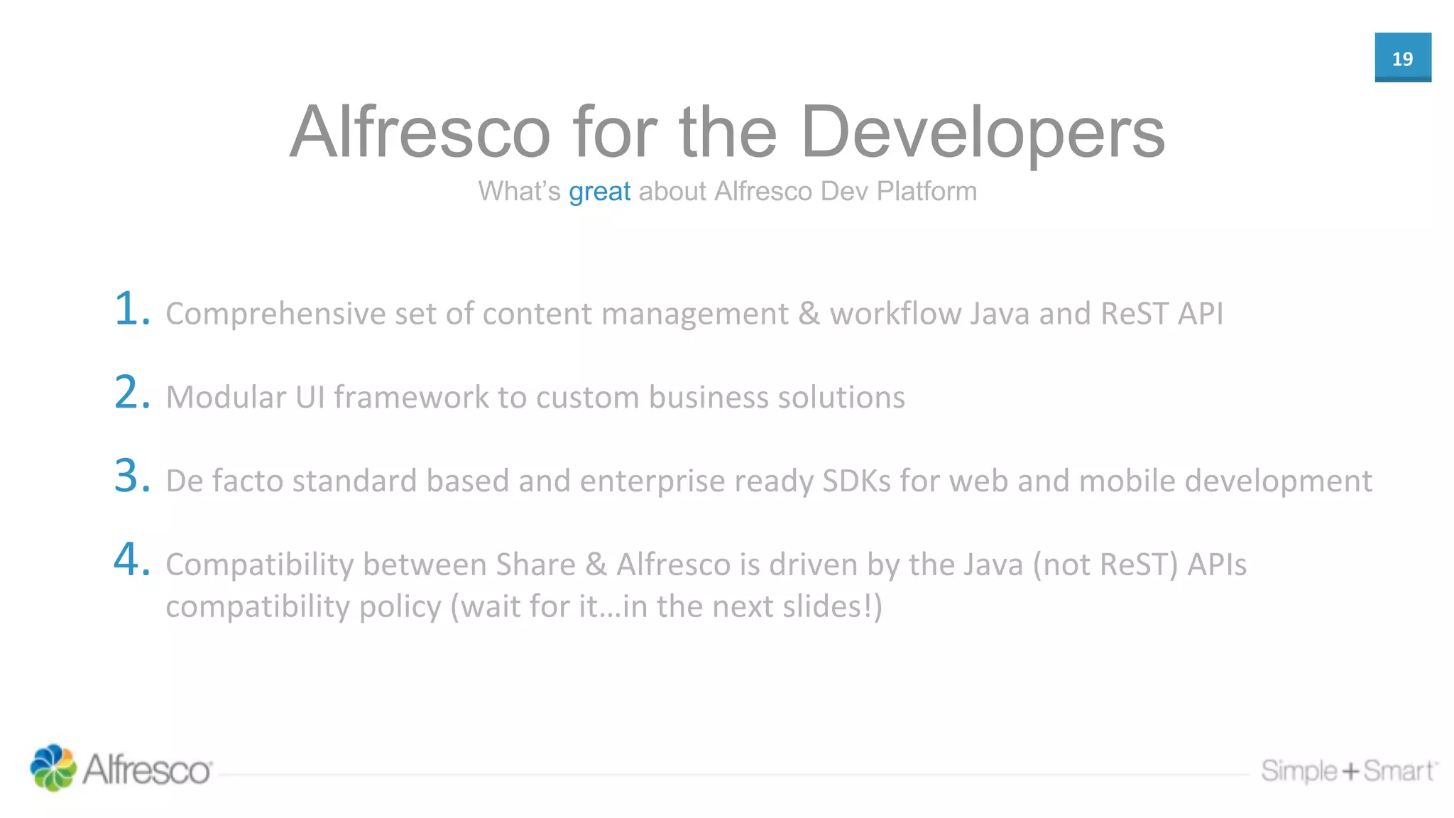 19
Alfresco for the Developers
1. Comprehensive set of content management & workflow Java and ReST API
2. Modular UI framework to custom business solutions
3. De facto standard based and enterprise ready SDKs for web and mobile development
4. Compatibility between Share & Alfresco is driven by the Java (not ReST) APIs
compatibility policy (wait for it…in the next slides!)
What’s great about Alfresco Dev Platform
 