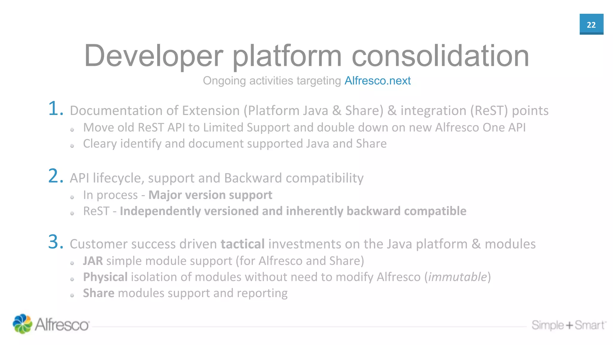 22
Developer platform consolidation
1. Documentation of Extension (Platform Java & Share) & integration (ReST) points
Move old ReST API to Limited Support and double down on new Alfresco One API
Cleary identify and document supported Java and Share
2. API lifecycle, support and Backward compatibility
In process - Major version support
ReST - Independently versioned and inherently backward compatible
3. Customer success driven tactical investments on the Java platform & modules
JAR simple module support (for Alfresco and Share)
Physical isolation of modules without need to modify Alfresco (immutable)
Share modules support and reporting
Ongoing activities targeting Alfresco.next
 