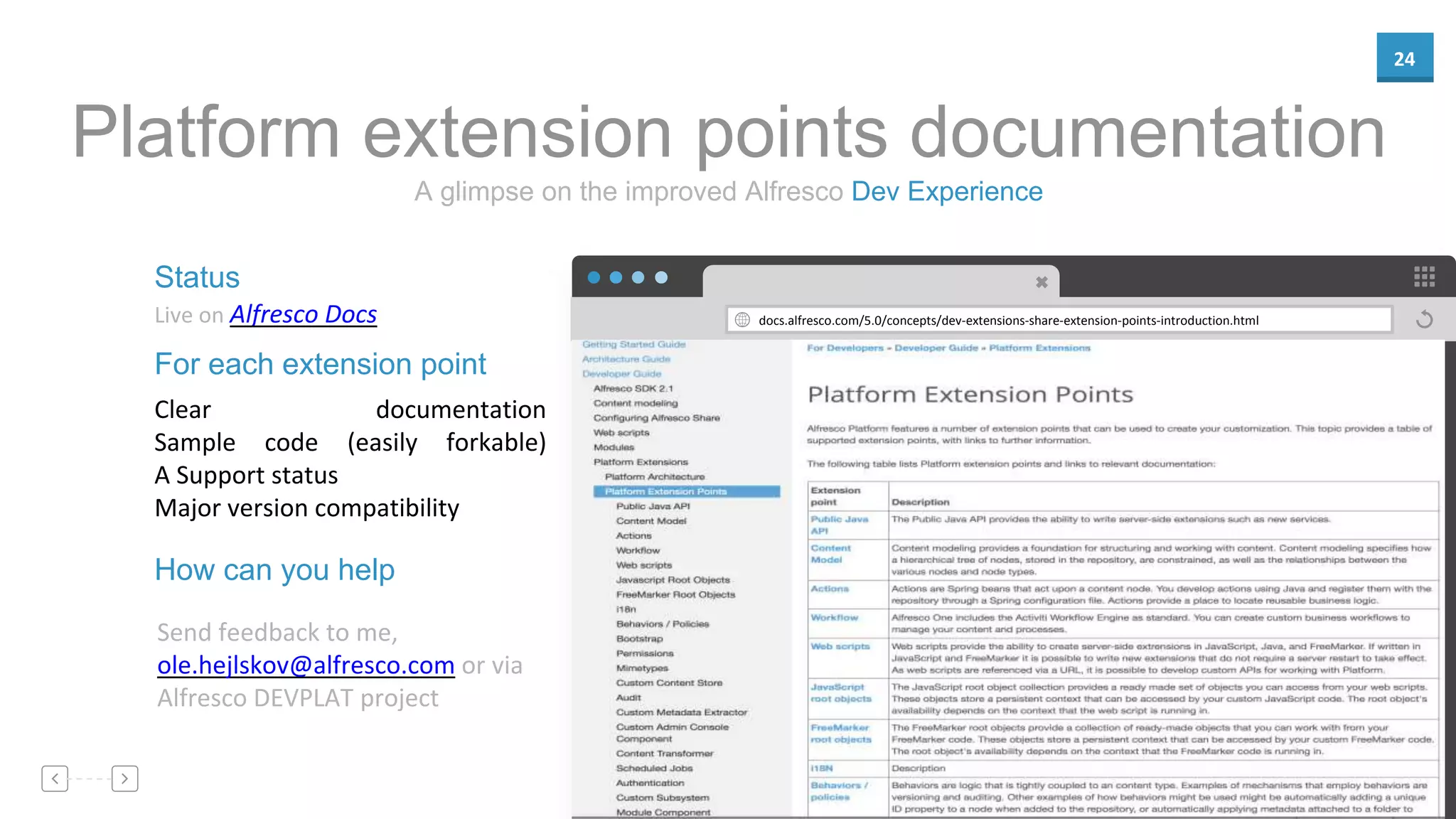 24
docs.alfresco.com/5.0/concepts/dev-extensions-share-extension-points-introduction.html
Status
Live on Alfresco Docs
For each extension point
Clear documentation
Sample code (easily forkable)
A Support status
Major version compatibility
A glimpse on the improved Alfresco Dev Experience
Platform extension points documentation
How can you help
Send feedback to me,
ole.hejlskov@alfresco.com or via
Alfresco DEVPLAT project
 