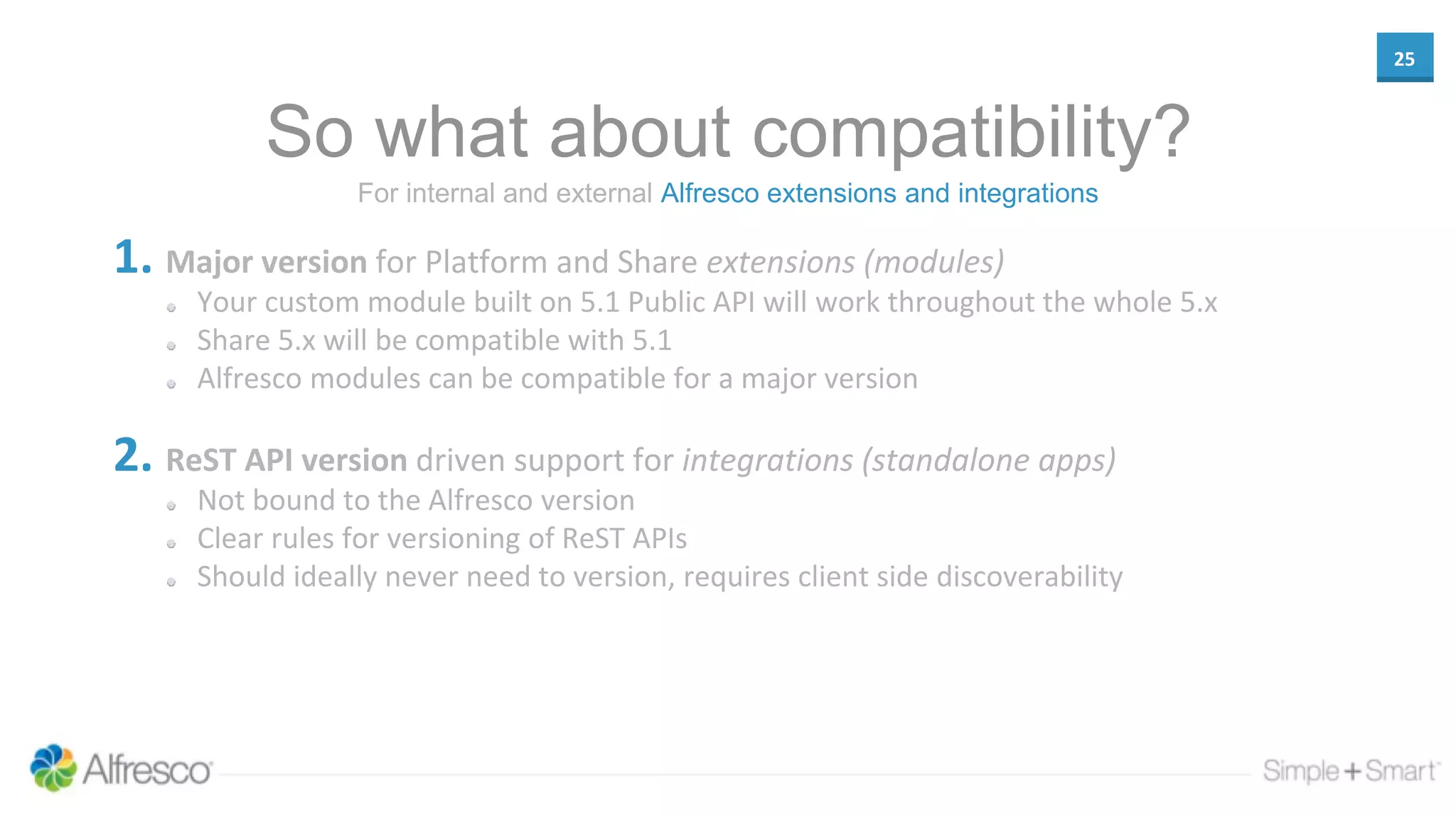 25
So what about compatibility?
1. Major version for Platform and Share extensions (modules)
Your custom module built on 5.1 Public API will work throughout the whole 5.x
Share 5.x will be compatible with 5.1
Alfresco modules can be compatible for a major version
2. ReST API version driven support for integrations (standalone apps)
Not bound to the Alfresco version
Clear rules for versioning of ReST APIs
Should ideally never need to version, requires client side discoverability
For internal and external Alfresco extensions and integrations
 