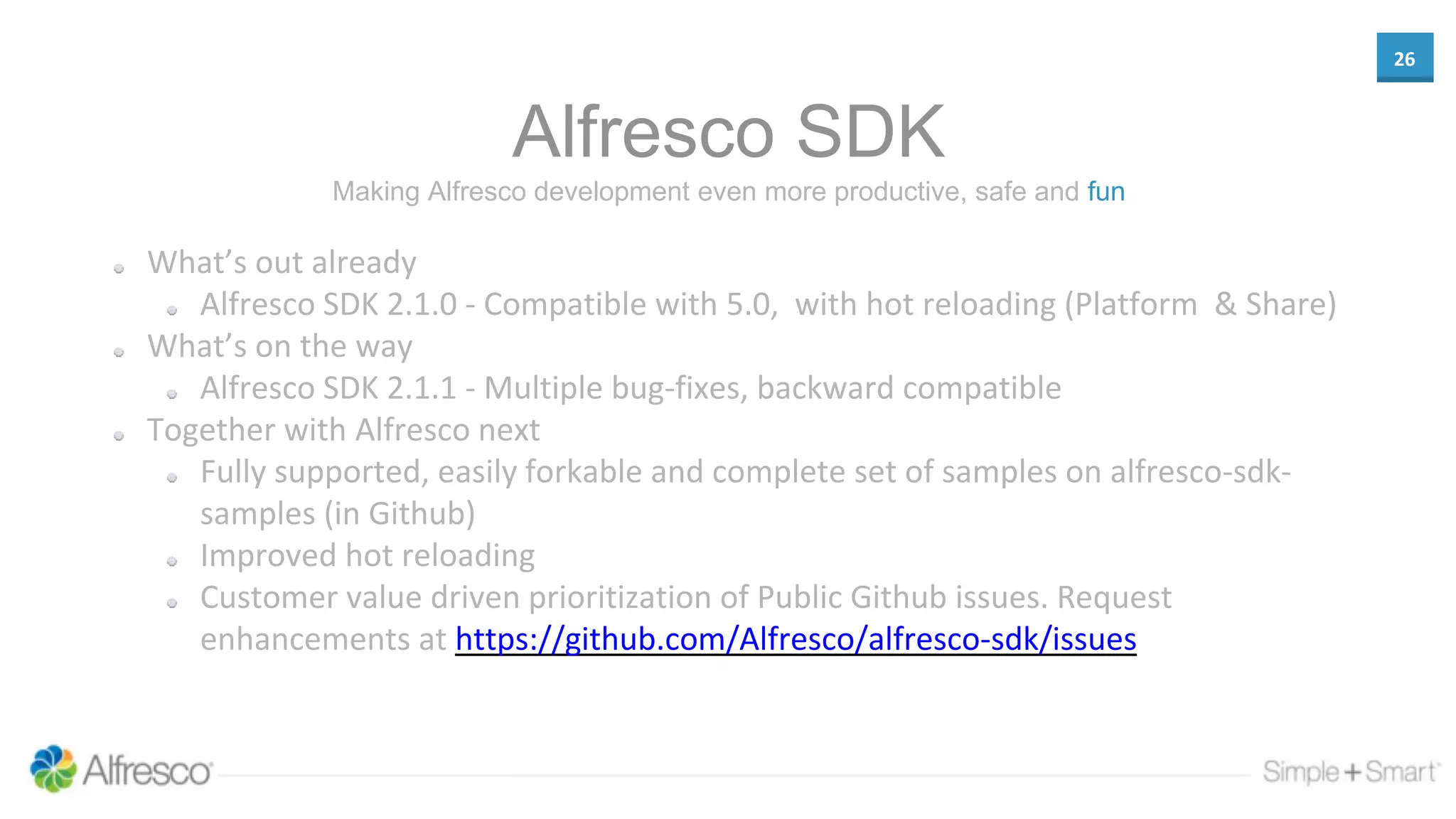 26
Alfresco SDK
What’s out already
Alfresco SDK 2.1.0 - Compatible with 5.0, with hot reloading (Platform & Share)
What’s on the way
Alfresco SDK 2.1.1 - Multiple bug-fixes, backward compatible
Together with Alfresco next
Fully supported, easily forkable and complete set of samples on alfresco-sdk-
samples (in Github)
Improved hot reloading
Customer value driven prioritization of Public Github issues. Request
enhancements at https://github.com/Alfresco/alfresco-sdk/issues
Making Alfresco development even more productive, safe and fun
 