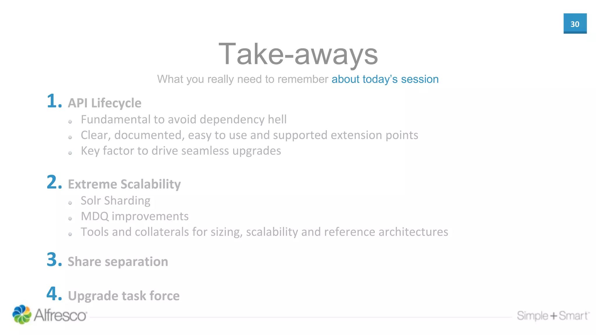 30
Take-aways
1. API Lifecycle
Fundamental to avoid dependency hell
Clear, documented, easy to use and supported extension points
Key factor to drive seamless upgrades
2. Extreme Scalability
Solr Sharding
MDQ improvements
Tools and collaterals for sizing, scalability and reference architectures
3. Share separation
4. Upgrade task force
What you really need to remember about today’s session
 