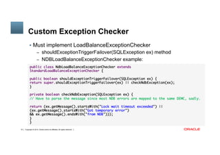 Copyright © 2014, Oracle and/or its affiliates. All rights reserved.19
Custom Exception Checker
§  Must implement LoadBalanceExceptionChecker
–  shouldExceptionTriggerFailover(SQLException ex) method
–  NDBLoadBalanceExceptionChecker example:
public class NdbLoadBalanceExceptionChecker extends
StandardLoadBalanceExceptionChecker {
public boolean shouldExceptionTriggerFailover(SQLException ex) {
return super.shouldExceptionTriggerFailover(ex) || checkNdbException(ex);
}
private boolean checkNdbException(SQLException ex) {
// Have to parse the message since most NDB errors are mapped to the same DEMC, sadly.
return (ex.getMessage().startsWith("Lock wait timeout exceeded") ||
(ex.getMessage().startsWith("Got temporary error")
&& ex.getMessage().endsWith("from NDB")));
}
}
 