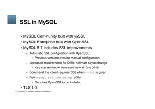 Copyright © 2014, Oracle and/or its affiliates. All rights reserved.21
	
SSL in MySQL
§  MySQL Community built with yaSSL
§  MySQL Enterprise built with OpenSSL
§  MySQL 5.7 includes SSL improvements
–  Automatic SSL configuration with OpenSSL
§  Previous versions require manual configuration
–  Increased requirements for Diffie-Hellman key exchange
§  Key size minimum increased from 512 to 2048
–  Command line client requires SSL when --ssl is given
–  New mysql_ssl_rsa_setup utility
§  Requires OpenSSL to be installed
§  TLS 1.0
 