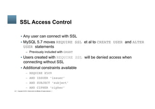 Copyright © 2014, Oracle and/or its affiliates. All rights reserved.22
	
SSL Access Control
§  Any user can connect with SSL
§  MySQL 5.7 moves REQUIRE SSL et al to CREATE USER and ALTER
USER statements
–  Previously included with GRANT
§  Users created with REQUIRE SSL will be denied access when
connecting without SSL
§  Additional constraints available
–  REQUIRE X509
–  AND ISSUER ‘issuer’
–  AND SUBJECT ‘subject’
–  AND CIPHER ‘cipher’	
 