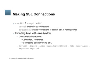 Copyright © 2014, Oracle and/or its affiliates. All rights reserved.27
	
Making SSL Connections
§  useSSL & requireSSL
–  useSSL enables SSL connections
–  requireSSL causes connections to abort if SSL is not supported
§  Importing keys with Java keytool
–  Check manual for tutorial:
§  Connector/J Reference
§  “Connecting Securely Using SSL”
–  keytool -import -alias mysqlServerCACert -file cacert.pem -
keystore keystore
 