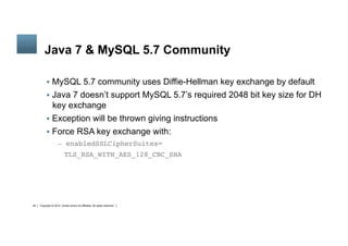 Copyright © 2014, Oracle and/or its affiliates. All rights reserved.28
	
Java 7 & MySQL 5.7 Community
§  MySQL 5.7 community uses Diffie-Hellman key exchange by default
§  Java 7 doesn’t support MySQL 5.7’s required 2048 bit key size for DH
key exchange
§  Exception will be thrown giving instructions
§  Force RSA key exchange with:
–  enabledSSLCipherSuites=
TLS_RSA_WITH_AES_128_CBC_SHA
 