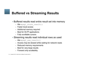 Copyright © 2014, Oracle and/or its affiliates. All rights reserved.34
	
Buffered vs Streaming Results
§  Buffered results read entire result set into memory
–  Ala mysql_store_result()
–  Faster local access
–  Additional memory required
–  Best for OLTP applications
–  Fully scrollable cursors
§  Streaming results read individual rows as used
–  Ala mysql_use_result()
–  Access may be slowed while waiting for network reads
–  Reduced memory requirements
–  Best for very large results
–  Forward only scrollability
 