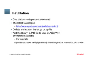 Copyright © 2014, Oracle and/or its affiliates. All rights reserved.4
	
Installation
§  One platform-independent download
§  The latest GA release
–  http://www.mysql.com/downloads/connector/j/
§  Deflate and extract the tar.gz or zip file
§  Add the library’s JAR file to your CLASSPATH
environment variable
–  For example
export set CLASSPATH=/opt/java/mysql-connector-java-5.1.36-bin.jar:$CLASSPATH
 