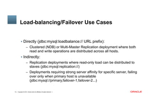 Copyright © 2014, Oracle and/or its affiliates. All rights reserved.15
Load-balancing/Failover Use Cases 	
§  Directly (jdbc:mysql:loadbalance:// URL prefix):
–  Clustered (NDB) or Multi-Master Replication deployment where both
read and write operations are distributed across all hosts.
§  Indirectly:
–  Replication deployments where read-only load can be distributed to
slaves (jdbc:mysql:replication://)
–  Deployments requiring strong server affinity for specific server, failing
over only when primary host is unavailable
(jdbc:mysql://primary,failover-1,failover-2...)
 