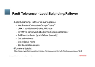 Copyright © 2014, Oracle and/or its affiliates. All rights reserved.16
Fault Tolerance - Load Balancing/Failover
§  Load-balancing, failover is manageable
–  loadBalanceConnectionGroup=“name”
–  JMX – loadBalanceEnableJMX=true
–  In-VM via com.mysql.jdbc.ConnectionGroupManager
–  Add/remove hosts (gracefully or forcefully)
–  Get active hosts
–  Get inactive hosts
–  Get transaction counts
§  For more details:
http://dev.mysql.com/doc/connector-j/en/connector-j-multi-host-connections.html
 