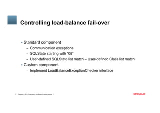 Copyright © 2014, Oracle and/or its affiliates. All rights reserved.17
Controlling load-balance fail-over
§  Standard component
–  Communication exceptions
–  SQLState starting with “08”
–  User-defined SQLState list match – User-defined Class list match
§  Custom component
–  Implement LoadBalanceExceptionChecker interface
 