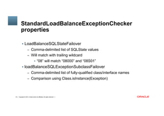Copyright © 2014, Oracle and/or its affiliates. All rights reserved.18
StandardLoadBalanceExceptionChecker
properties
§  LoadBalanceSQLStateFailover
–  Comma-delimited list of SQLState values
–  Will match with trailing wildcard
§  “08” will match “08000” and “08S01”
§  loadBalanceSQLExceptionSubclassFailover
–  Comma-delimited list of fully-qualified class/interface names
–  Comparison using Class.isInstance(Exception)
 