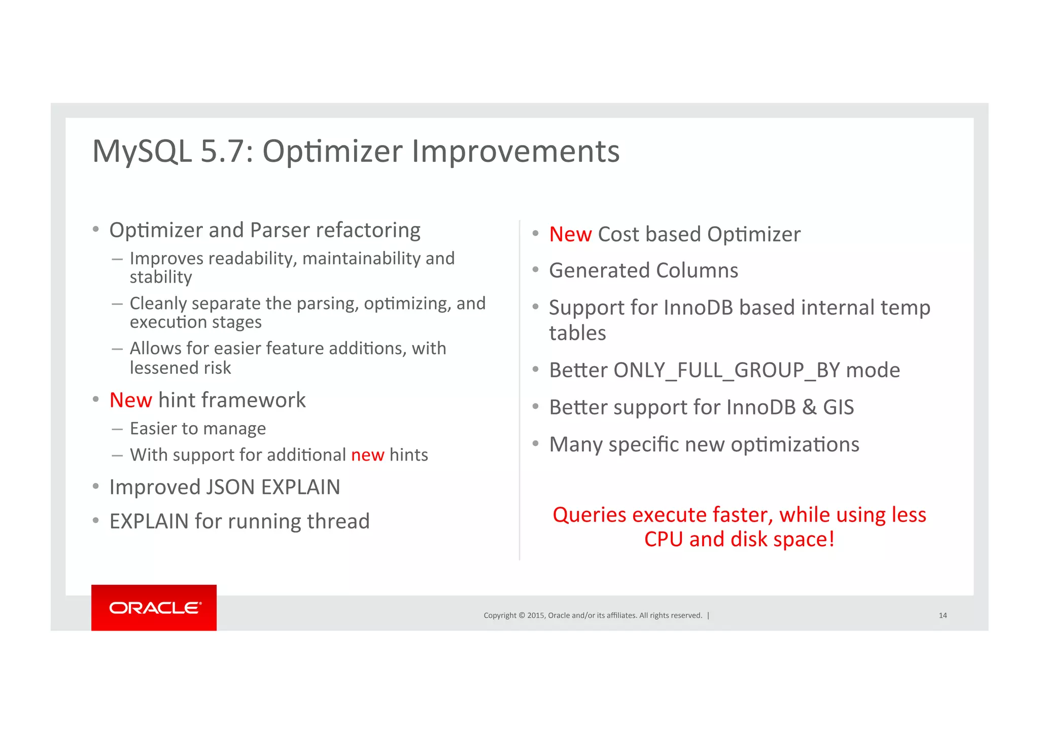 Copyright	
  ©	
  2015,	
  Oracle	
  and/or	
  its	
  aﬃliates.	
  All	
  rights	
  reserved.	
  	
  |	
  
•  OpNmizer	
  and	
  Parser	
  refactoring	
  
–  Improves	
  readability,	
  maintainability	
  and	
  
stability	
  	
  
–  Cleanly	
  separate	
  the	
  parsing,	
  opNmizing,	
  and	
  
execuNon	
  stages	
  
–  Allows	
  for	
  easier	
  feature	
  addiNons,	
  with	
  
lessened	
  risk	
  
•  New	
  hint	
  framework	
  
–  Easier	
  to	
  manage	
  	
  
–  With	
  support	
  for	
  addiNonal	
  new	
  hints	
  	
  
•  Improved	
  JSON	
  EXPLAIN	
  
•  EXPLAIN	
  for	
  running	
  thread	
  
•  New	
  Cost	
  based	
  OpNmizer	
  
•  Generated	
  Columns	
  
•  Support	
  for	
  InnoDB	
  based	
  internal	
  temp	
  
tables	
  	
  
•  Berer	
  ONLY_FULL_GROUP_BY	
  mode	
  
•  Berer	
  support	
  for	
  InnoDB	
  &	
  GIS	
  
•  Many	
  speciﬁc	
  new	
  opNmizaNons	
  	
  
Queries	
  execute	
  faster,	
  while	
  using	
  less	
  
CPU	
  and	
  disk	
  space!	
  
	
  
MySQL	
  5.7:	
  OpNmizer	
  Improvements	
  
	
  
14	
  
 