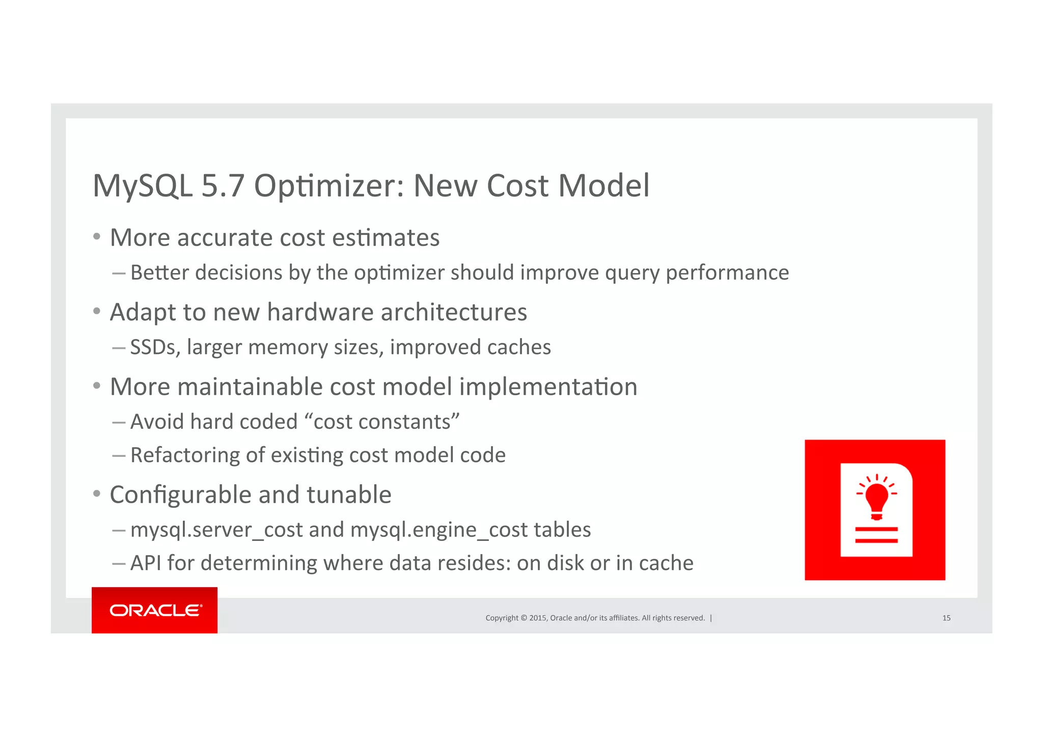 Copyright	
  ©	
  2015,	
  Oracle	
  and/or	
  its	
  aﬃliates.	
  All	
  rights	
  reserved.	
  	
  |	
  
MySQL	
  5.7	
  OpNmizer:	
  New	
  Cost	
  Model	
  
•  More	
  accurate	
  cost	
  esNmates	
  
– Berer	
  decisions	
  by	
  the	
  opNmizer	
  should	
  improve	
  query	
  performance	
  
•  Adapt	
  to	
  new	
  hardware	
  architectures	
  
– SSDs,	
  larger	
  memory	
  sizes,	
  improved	
  caches	
  
•  More	
  maintainable	
  cost	
  model	
  implementaNon	
  
– Avoid	
  hard	
  coded	
  “cost	
  constants”	
  
– Refactoring	
  of	
  exisNng	
  cost	
  model	
  code	
  
•  Conﬁgurable	
  and	
  tunable	
  
– mysql.server_cost	
  and	
  mysql.engine_cost	
  tables	
  
– API	
  for	
  determining	
  where	
  data	
  resides:	
  on	
  disk	
  or	
  in	
  cache	
  	
  
15	
  
 