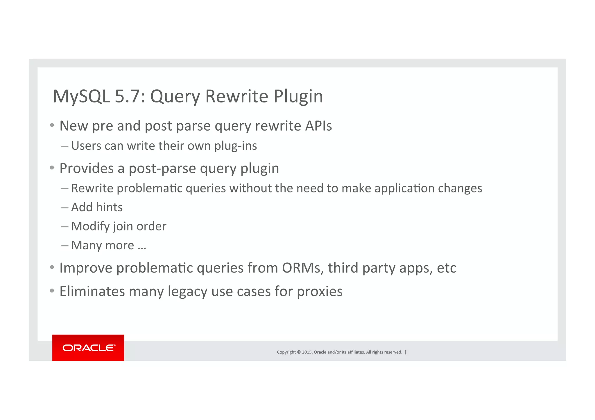 Copyright	
  ©	
  2015,	
  Oracle	
  and/or	
  its	
  aﬃliates.	
  All	
  rights	
  reserved.	
  	
  |	
  
MySQL	
  5.7:	
  Query	
  Rewrite	
  Plugin	
  
•  New	
  pre	
  and	
  post	
  parse	
  query	
  rewrite	
  APIs	
  	
  
– Users	
  can	
  write	
  their	
  own	
  plug-­‐ins	
  
•  Provides	
  a	
  post-­‐parse	
  query	
  plugin	
  
– Rewrite	
  problemaNc	
  queries	
  without	
  the	
  need	
  to	
  make	
  applicaNon	
  changes	
  
– Add	
  hints	
  
– Modify	
  join	
  order	
  
– Many	
  more	
  …	
  
•  Improve	
  problemaNc	
  queries	
  from	
  ORMs,	
  third	
  party	
  apps,	
  etc	
  
•  Eliminates	
  many	
  legacy	
  use	
  cases	
  for	
  proxies	
  
 