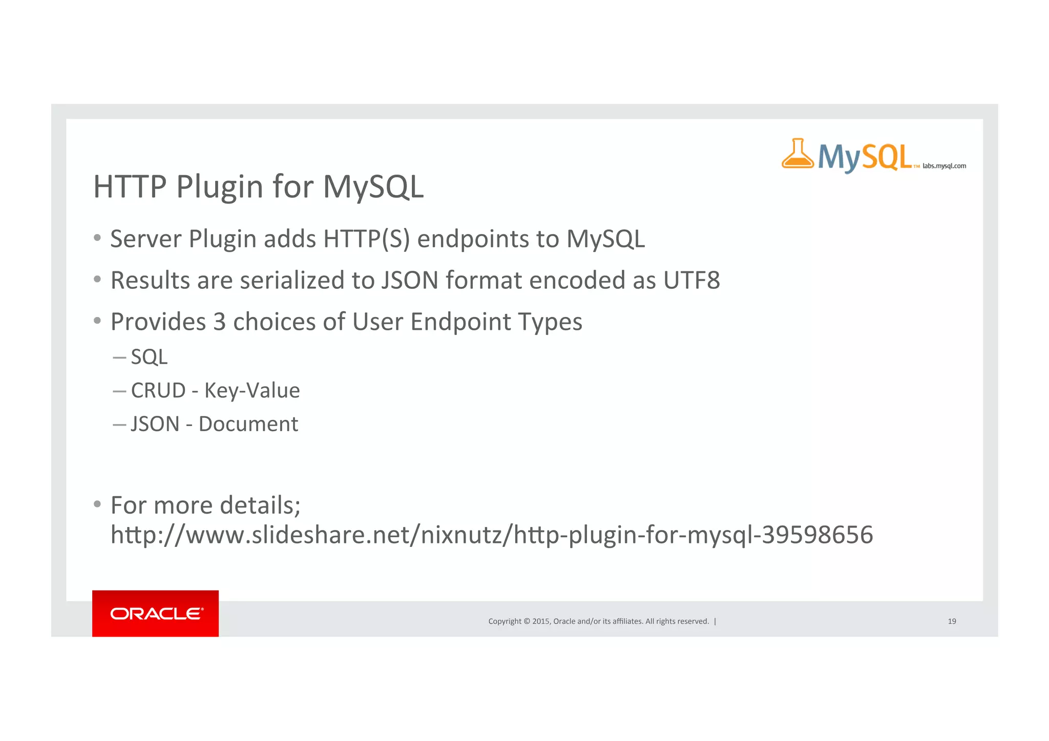 Copyright	
  ©	
  2015,	
  Oracle	
  and/or	
  its	
  aﬃliates.	
  All	
  rights	
  reserved.	
  	
  |	
  
HTTP	
  Plugin	
  for	
  MySQL	
  
•  Server	
  Plugin	
  adds	
  HTTP(S)	
  endpoints	
  to	
  MySQL	
  
•  Results	
  are	
  serialized	
  to	
  JSON	
  format	
  encoded	
  as	
  UTF8	
  
•  Provides	
  3	
  choices	
  of	
  User	
  Endpoint	
  Types	
  
– SQL	
  
– CRUD	
  -­‐	
  Key-­‐Value	
  
– JSON	
  -­‐	
  Document	
  
•  For	
  more	
  details;	
  
hrp://www.slideshare.net/nixnutz/hrp-­‐plugin-­‐for-­‐mysql-­‐39598656	
  
19	
  
 
