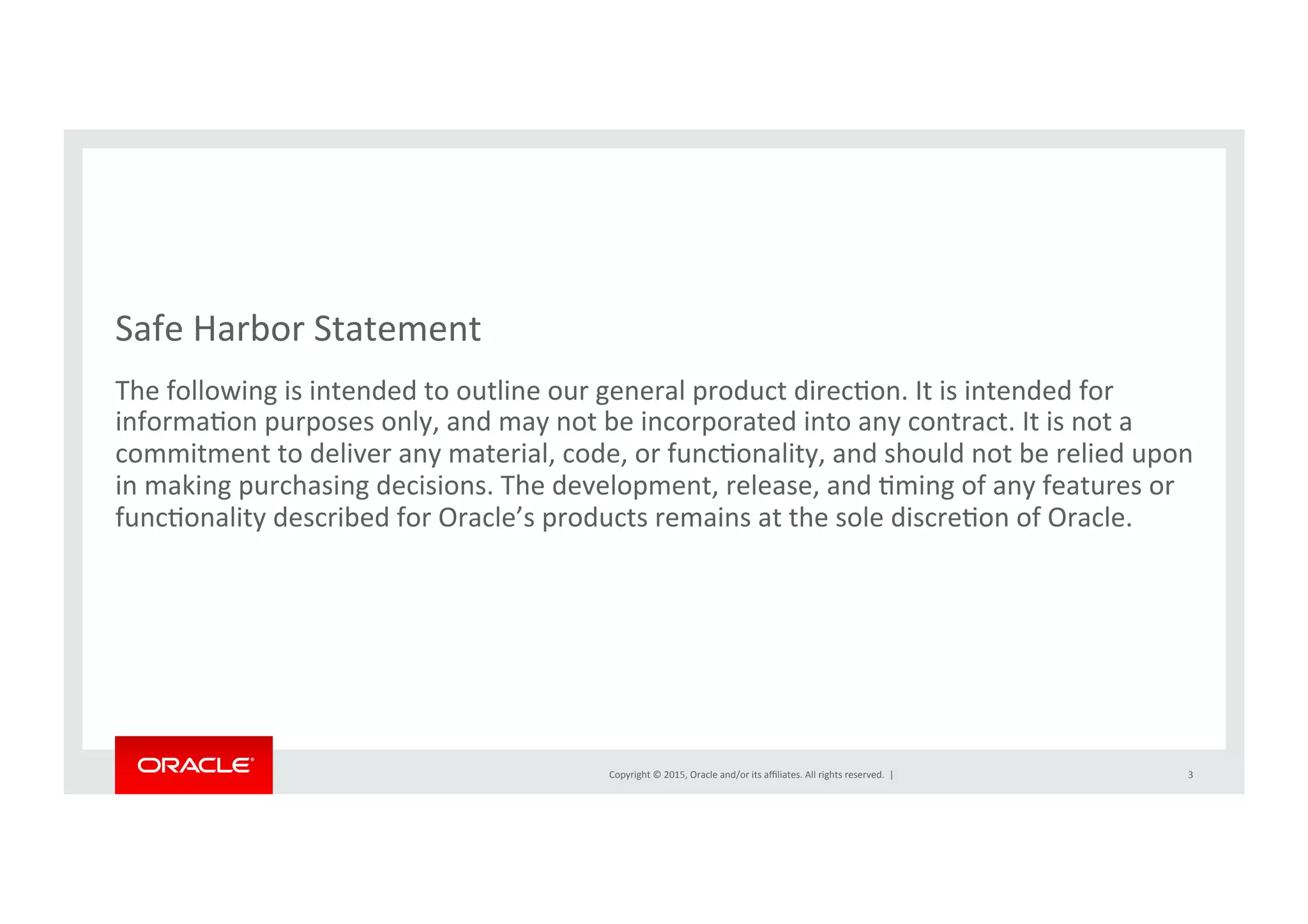 Copyright	
  ©	
  2015,	
  Oracle	
  and/or	
  its	
  aﬃliates.	
  All	
  rights	
  reserved.	
  	
  |	
  
Safe	
  Harbor	
  Statement	
  
The	
  following	
  is	
  intended	
  to	
  outline	
  our	
  general	
  product	
  direcNon.	
  It	
  is	
  intended	
  for	
  
informaNon	
  purposes	
  only,	
  and	
  may	
  not	
  be	
  incorporated	
  into	
  any	
  contract.	
  It	
  is	
  not	
  a	
  
commitment	
  to	
  deliver	
  any	
  material,	
  code,	
  or	
  funcNonality,	
  and	
  should	
  not	
  be	
  relied	
  upon	
  
in	
  making	
  purchasing	
  decisions.	
  The	
  development,	
  release,	
  and	
  Nming	
  of	
  any	
  features	
  or	
  
funcNonality	
  described	
  for	
  Oracle’s	
  products	
  remains	
  at	
  the	
  sole	
  discreNon	
  of	
  Oracle.	
  
3	
  
 