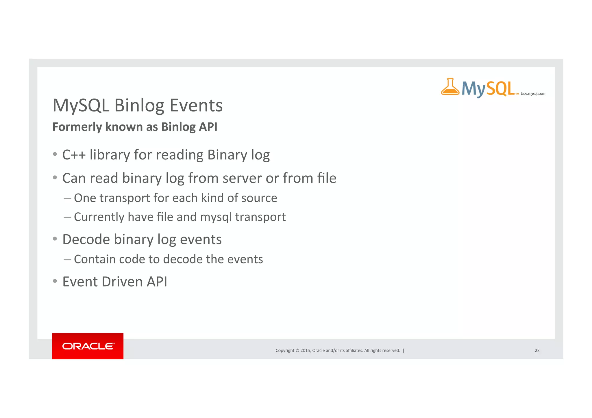 Copyright	
  ©	
  2015,	
  Oracle	
  and/or	
  its	
  aﬃliates.	
  All	
  rights	
  reserved.	
  	
  |	
  
MySQL	
  Binlog	
  Events	
Formerly	
  known	
  as	
  Binlog	
  API	
•  C++	
  library	
  for	
  reading	
  Binary	
  log	
  
•  Can	
  read	
  binary	
  log	
  from	
  server	
  or	
  from	
  ﬁle	
  
– One	
  transport	
  for	
  each	
  kind	
  of	
  source	
  
– Currently	
  have	
  ﬁle	
  and	
  mysql	
  transport	
  
•  Decode	
  binary	
  log	
  events	
  
– Contain	
  code	
  to	
  decode	
  the	
  events	
  
•  Event	
  Driven	
  API	
  
23	
 