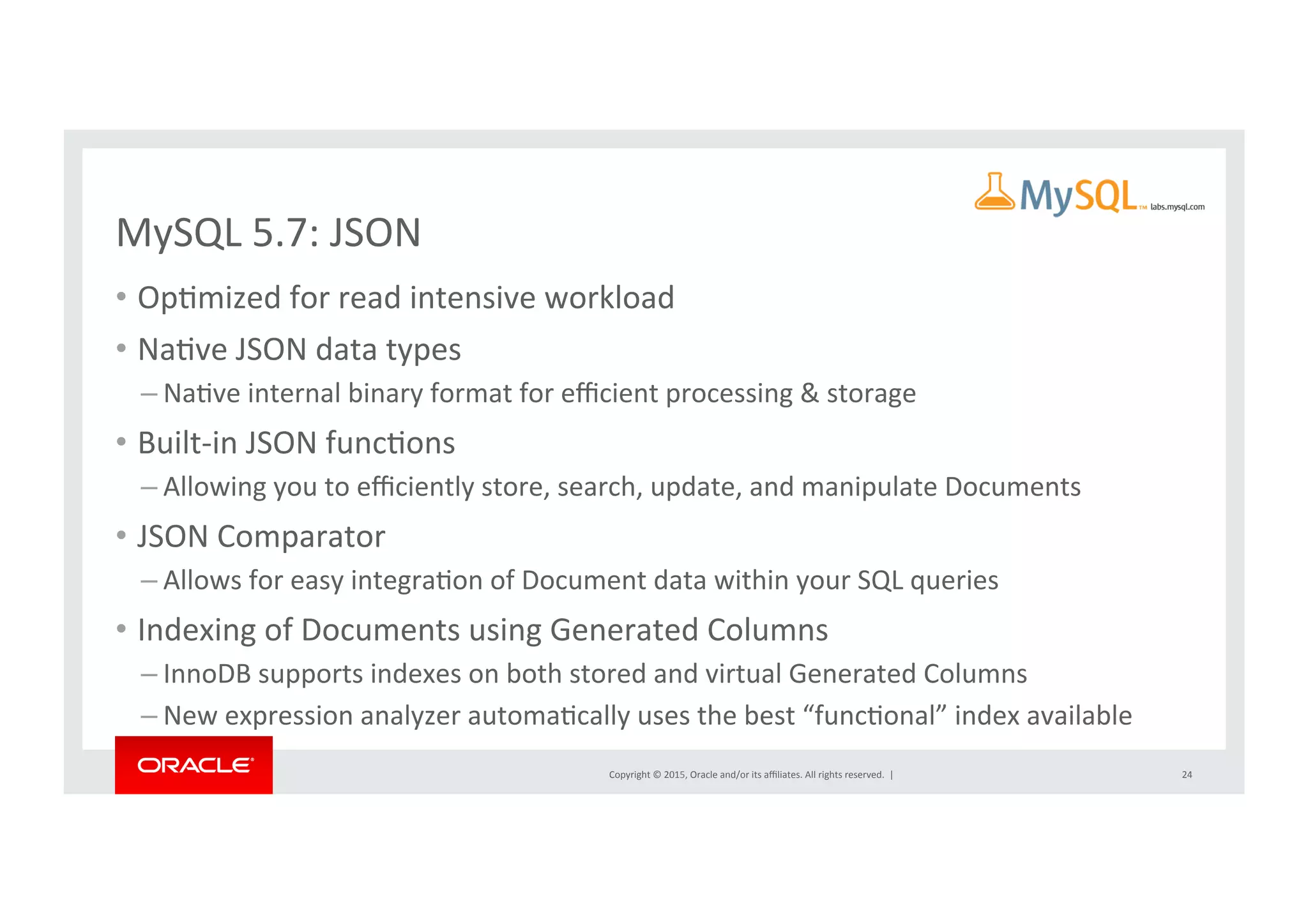 Copyright	
  ©	
  2015,	
  Oracle	
  and/or	
  its	
  aﬃliates.	
  All	
  rights	
  reserved.	
  	
  |	
  
MySQL	
  5.7:	
  JSON	
  
•  OpNmized	
  for	
  read	
  intensive	
  workload	
  	
  
•  NaNve	
  JSON	
  data	
  types	
  
– NaNve	
  internal	
  binary	
  format	
  for	
  eﬃcient	
  processing	
  &	
  storage	
  
•  Built-­‐in	
  JSON	
  funcNons	
  
– Allowing	
  you	
  to	
  eﬃciently	
  store,	
  search,	
  update,	
  and	
  manipulate	
  Documents	
  
•  JSON	
  Comparator	
  
– Allows	
  for	
  easy	
  integraNon	
  of	
  Document	
  data	
  within	
  your	
  SQL	
  queries	
  
•  Indexing	
  of	
  Documents	
  using	
  Generated	
  Columns	
  	
  
– InnoDB	
  supports	
  indexes	
  on	
  both	
  stored	
  and	
  virtual	
  Generated	
  Columns	
  
– New	
  expression	
  analyzer	
  automaNcally	
  uses	
  the	
  best	
  “funcNonal”	
  index	
  available	
  
24	
  
 