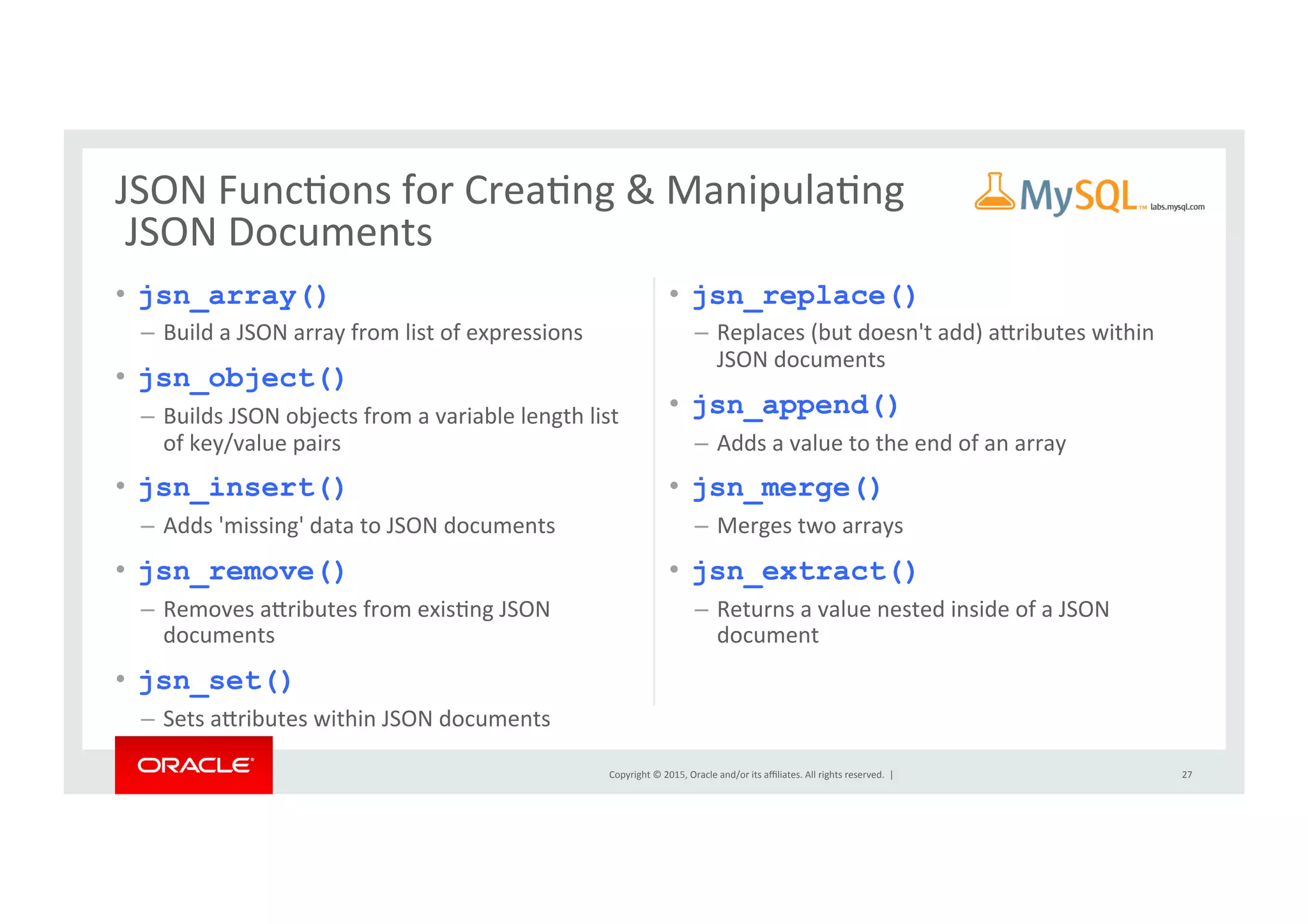 Copyright	
  ©	
  2015,	
  Oracle	
  and/or	
  its	
  aﬃliates.	
  All	
  rights	
  reserved.	
  	
  |	
  
•  jsn_array()
–  Build	
  a	
  JSON	
  array	
  from	
  list	
  of	
  expressions	
  
•  jsn_object()
–  Builds	
  JSON	
  objects	
  from	
  a	
  variable	
  length	
  list	
  
of	
  key/value	
  pairs	
  
•  jsn_insert()
–  Adds	
  'missing'	
  data	
  to	
  JSON	
  documents	
  
•  jsn_remove()
–  Removes	
  arributes	
  from	
  exisNng	
  JSON	
  
documents	
  
•  jsn_set()
–  Sets	
  arributes	
  within	
  JSON	
  documents	
  
•  jsn_replace()
–  Replaces	
  (but	
  doesn't	
  add)	
  arributes	
  within	
  
JSON	
  documents	
  
•  jsn_append()
–  Adds	
  a	
  value	
  to	
  the	
  end	
  of	
  an	
  array	
  
•  jsn_merge()
–  Merges	
  two	
  arrays	
  	
  
•  jsn_extract()
–  Returns	
  a	
  value	
  nested	
  inside	
  of	
  a	
  JSON	
  
document	
  
27	
  
JSON	
  FuncNons	
  for	
  CreaNng	
  &	
  ManipulaNng	
  
	
  JSON	
  Documents	
  
 