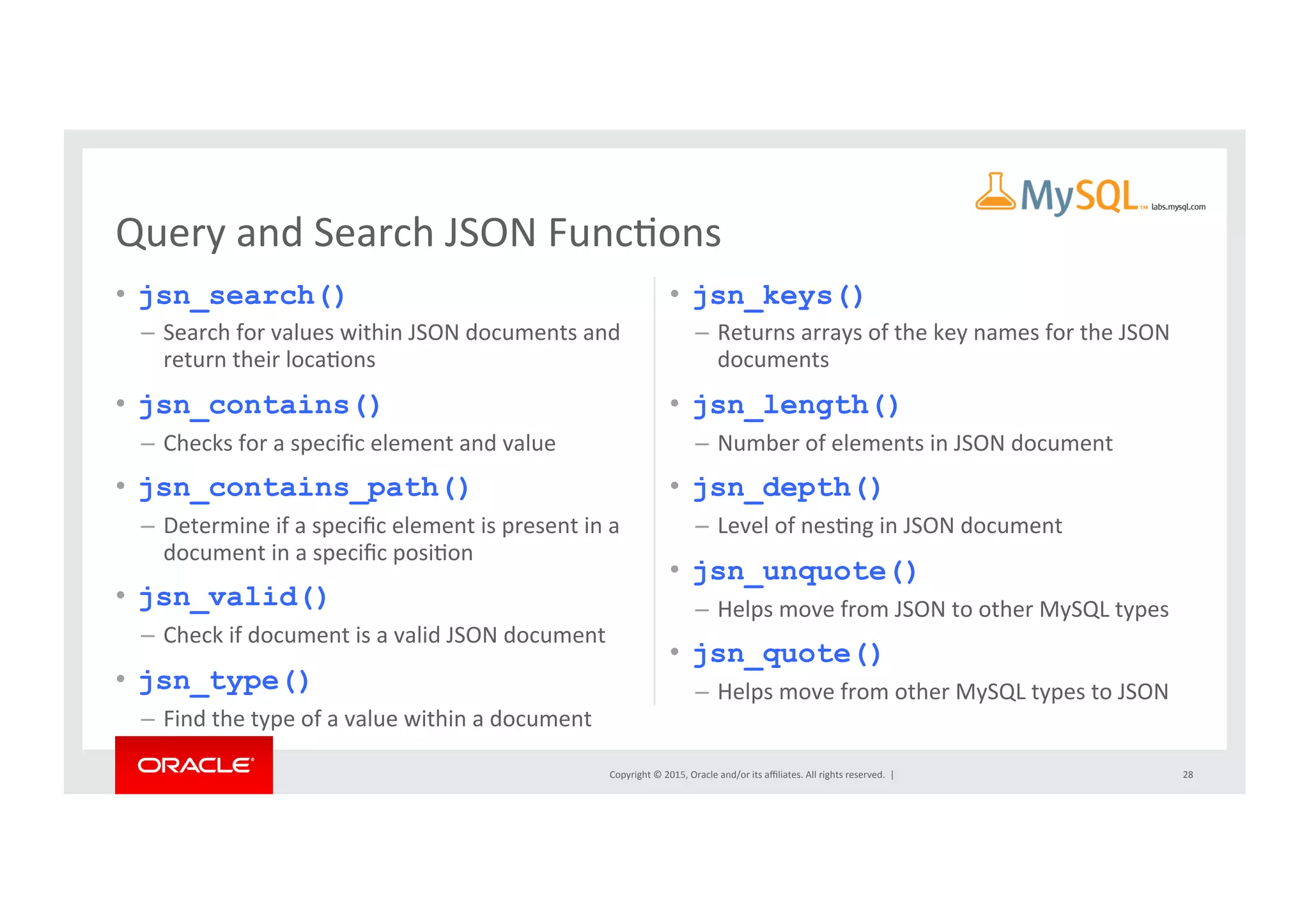 Copyright	
  ©	
  2015,	
  Oracle	
  and/or	
  its	
  aﬃliates.	
  All	
  rights	
  reserved.	
  	
  |	
  
•  jsn_search()
–  Search	
  for	
  values	
  within	
  JSON	
  documents	
  and	
  
return	
  their	
  locaNons	
  
•  jsn_contains()
–  Checks	
  for	
  a	
  speciﬁc	
  element	
  and	
  value	
  
•  jsn_contains_path()
–  Determine	
  if	
  a	
  speciﬁc	
  element	
  is	
  present	
  in	
  a	
  
document	
  in	
  a	
  speciﬁc	
  posiNon	
  
•  jsn_valid()
–  Check	
  if	
  document	
  is	
  a	
  valid	
  JSON	
  document	
  
•  jsn_type()
–  Find	
  the	
  type	
  of	
  a	
  value	
  within	
  a	
  document	
  
•  jsn_keys()
–  Returns	
  arrays	
  of	
  the	
  key	
  names	
  for	
  the	
  JSON	
  
documents	
  
•  jsn_length()
–  Number	
  of	
  elements	
  in	
  JSON	
  document	
  
•  jsn_depth()
–  Level	
  of	
  nesNng	
  in	
  JSON	
  document	
  
•  jsn_unquote()
–  Helps	
  move	
  from	
  JSON	
  to	
  other	
  MySQL	
  types	
  
•  jsn_quote()
–  Helps	
  move	
  from	
  other	
  MySQL	
  types	
  to	
  JSON	
  
28	
  
Query	
  and	
  Search	
  JSON	
  FuncNons	
  
 