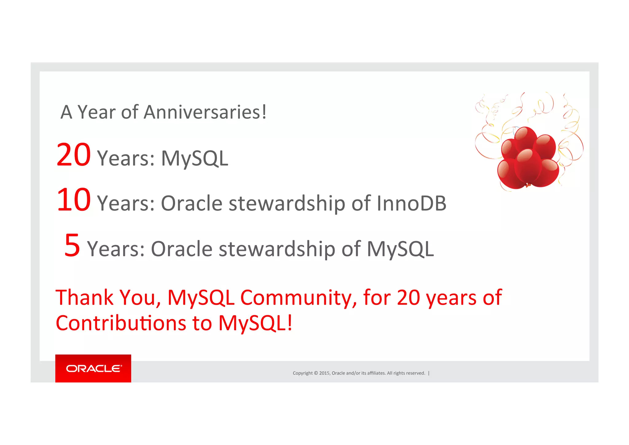 Copyright	
  ©	
  2015,	
  Oracle	
  and/or	
  its	
  aﬃliates.	
  All	
  rights	
  reserved.	
  	
  |	
  
	
  A	
  Year	
  of	
  Anniversaries!	
  
20	
  Years:	
  MySQL	
  
10	
  Years:	
  Oracle	
  stewardship	
  of	
  InnoDB	
  
	
  5	
  Years:	
  Oracle	
  stewardship	
  of	
  MySQL	
  
	
  
Thank	
  You,	
  MySQL	
  Community,	
  for	
  20	
  years	
  of	
  
ContribuNons	
  to	
  MySQL!	
  
 