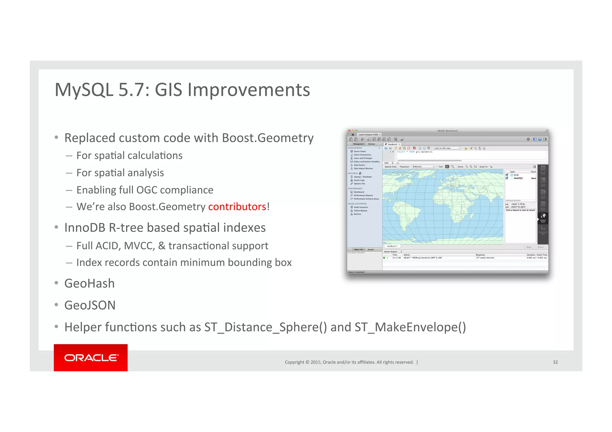 Copyright	
  ©	
  2015,	
  Oracle	
  and/or	
  its	
  aﬃliates.	
  All	
  rights	
  reserved.	
  	
  |	
  
•  Replaced	
  custom	
  code	
  with	
  Boost.Geometry	
  
–  For	
  spaNal	
  calculaNons	
  
–  For	
  spaNal	
  analysis	
  	
  
–  Enabling	
  full	
  OGC	
  compliance	
  
–  We’re	
  also	
  Boost.Geometry	
  contributors!	
  
•  InnoDB	
  R-­‐tree	
  based	
  spaNal	
  indexes	
  
–  Full	
  ACID,	
  MVCC,	
  &	
  transacNonal	
  support	
  
–  Index	
  records	
  contain	
  minimum	
  bounding	
  box	
  
•  GeoHash	
  
•  GeoJSON	
  
•  Helper	
  funcNons	
  such	
  as	
  ST_Distance_Sphere()	
  and	
  ST_MakeEnvelope()	
  
MySQL	
  5.7:	
  GIS	
  Improvements	
  
	
  
32	
  
 