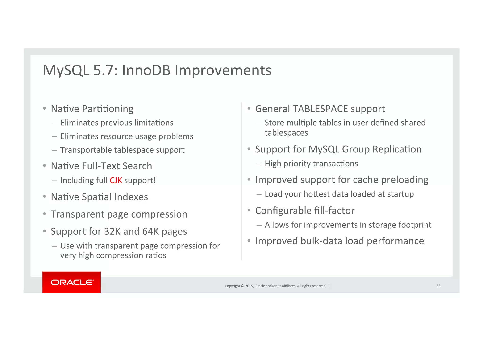 Copyright	
  ©	
  2015,	
  Oracle	
  and/or	
  its	
  aﬃliates.	
  All	
  rights	
  reserved.	
  	
  |	
  
•  NaNve	
  ParNNoning	
  
–  Eliminates	
  previous	
  limitaNons	
  
–  Eliminates	
  resource	
  usage	
  problems	
  
–  Transportable	
  tablespace	
  support	
  
•  NaNve	
  Full-­‐Text	
  Search	
  	
  
–  Including	
  full	
  CJK	
  support!	
  
•  NaNve	
  SpaNal	
  Indexes	
  
•  Transparent	
  page	
  compression	
  	
  
•  Support	
  for	
  32K	
  and	
  64K	
  pages	
  
–  Use	
  with	
  transparent	
  page	
  compression	
  for	
  
very	
  high	
  compression	
  raNos	
  
•  General	
  TABLESPACE	
  support	
  	
  
–  Store	
  mulNple	
  tables	
  in	
  user	
  deﬁned	
  shared	
  
tablespaces	
  	
  
•  Support	
  for	
  MySQL	
  Group	
  ReplicaNon	
  
–  High	
  priority	
  transacNons	
  
•  Improved	
  support	
  for	
  cache	
  preloading	
  
–  Load	
  your	
  horest	
  data	
  loaded	
  at	
  startup	
  
•  Conﬁgurable	
  ﬁll-­‐factor	
  	
  
–  Allows	
  for	
  improvements	
  in	
  storage	
  footprint	
  
•  Improved	
  bulk-­‐data	
  load	
  performance	
  
MySQL	
  5.7:	
  InnoDB	
  Improvements	
  
	
  
33	
  
 