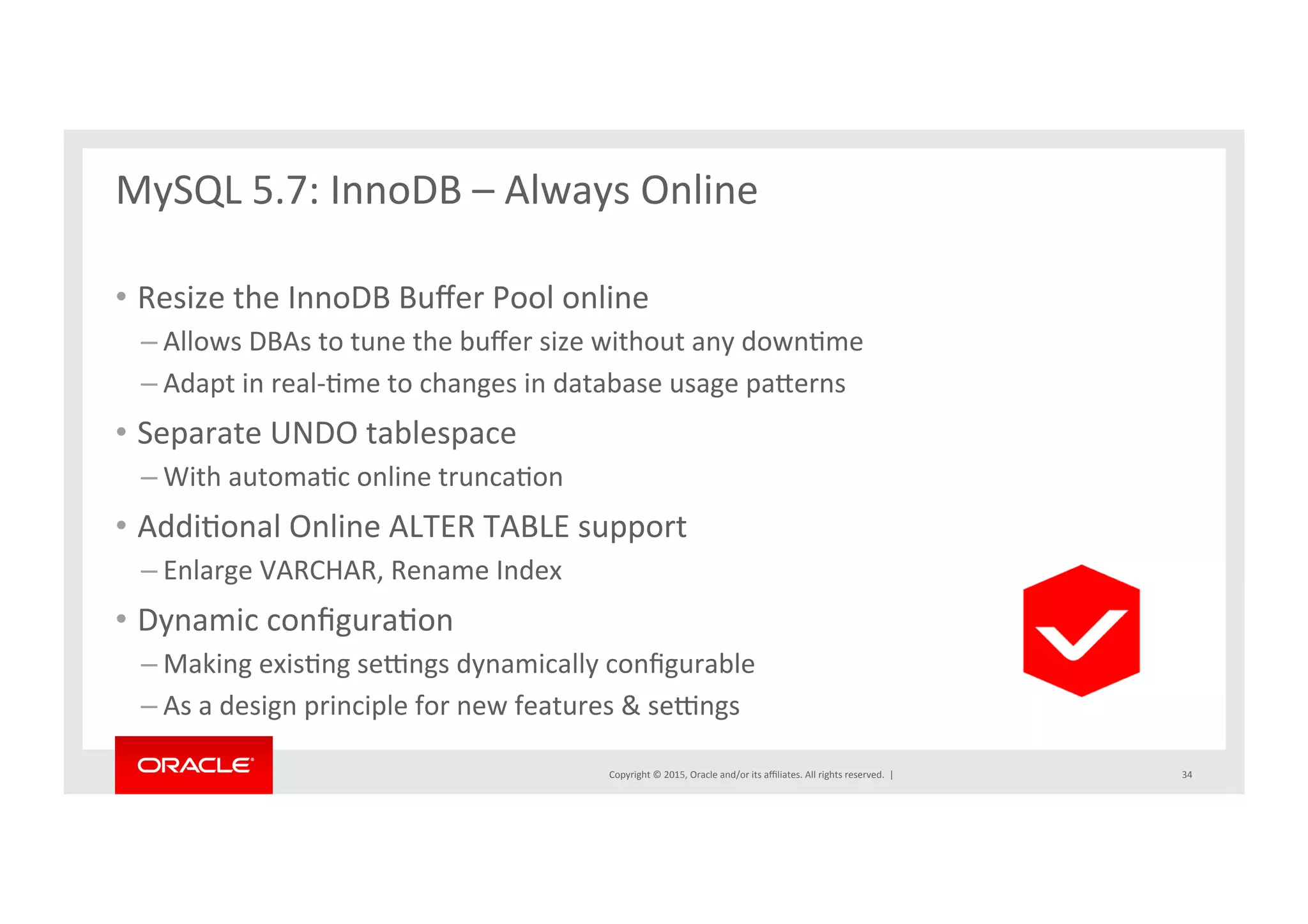 Copyright	
  ©	
  2015,	
  Oracle	
  and/or	
  its	
  aﬃliates.	
  All	
  rights	
  reserved.	
  	
  |	
  
MySQL	
  5.7:	
  InnoDB	
  –	
  Always	
  Online	
  
	
  
•  Resize	
  the	
  InnoDB	
  Buﬀer	
  Pool	
  online	
  	
  
– Allows	
  DBAs	
  to	
  tune	
  the	
  buﬀer	
  size	
  without	
  any	
  downNme	
  
– Adapt	
  in	
  real-­‐Nme	
  to	
  changes	
  in	
  database	
  usage	
  parerns	
  
•  Separate	
  UNDO	
  tablespace	
  
– With	
  automaNc	
  online	
  truncaNon	
  	
  
•  AddiNonal	
  Online	
  ALTER	
  TABLE	
  support	
  
– Enlarge	
  VARCHAR,	
  Rename	
  Index	
  
•  Dynamic	
  conﬁguraNon	
  
– Making	
  exisNng	
  se}ngs	
  dynamically	
  conﬁgurable	
  
– As	
  a	
  design	
  principle	
  for	
  new	
  features	
  &	
  se}ngs	
  
34	
  
 