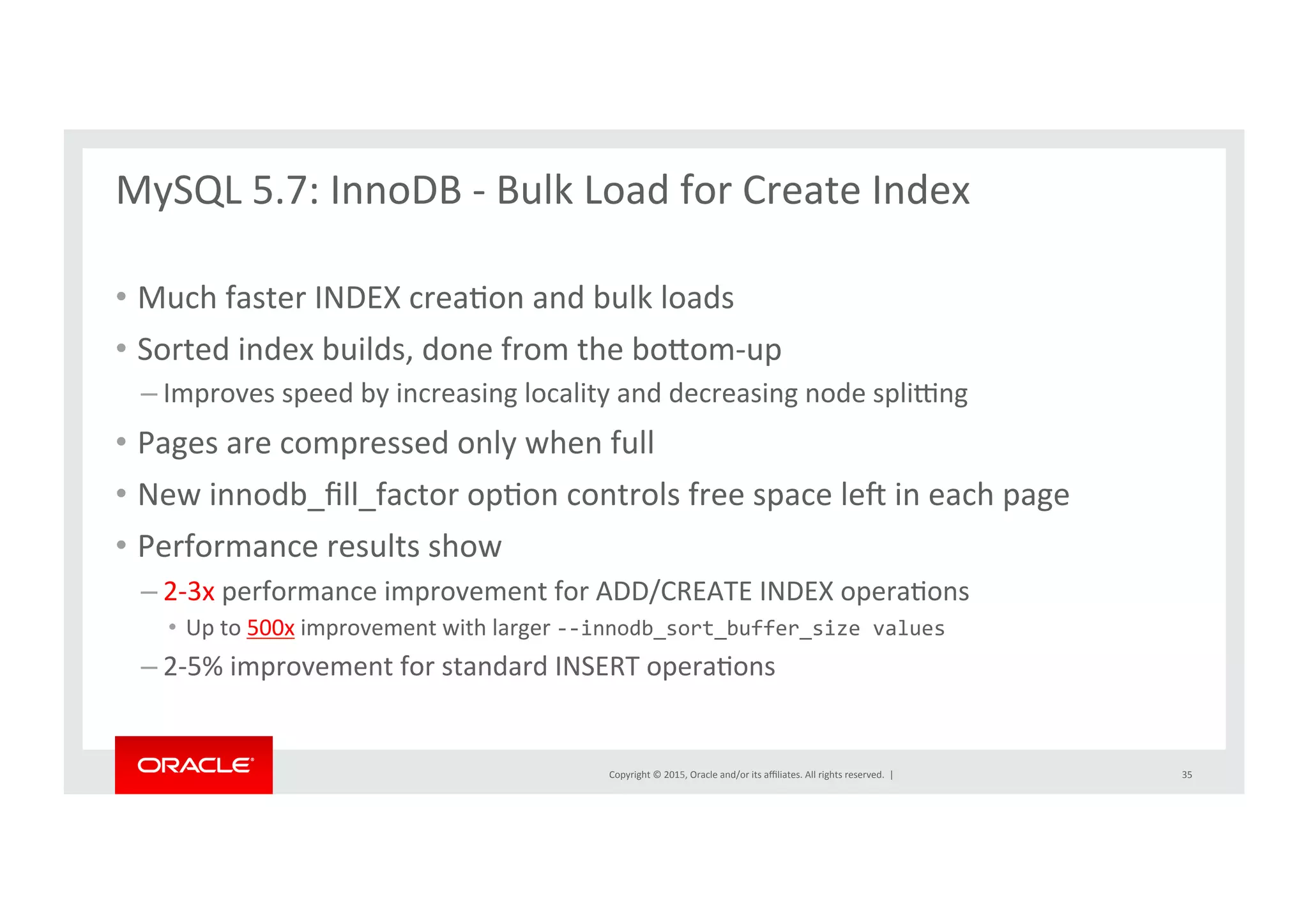 Copyright	
  ©	
  2015,	
  Oracle	
  and/or	
  its	
  aﬃliates.	
  All	
  rights	
  reserved.	
  	
  |	
  
MySQL	
  5.7:	
  InnoDB	
  -­‐	
  Bulk	
  Load	
  for	
  Create	
  Index	
  	
  
	
  
•  Much	
  faster	
  INDEX	
  creaNon	
  and	
  bulk	
  loads	
  	
  
•  Sorted	
  index	
  builds,	
  done	
  from	
  the	
  borom-­‐up	
  
– Improves	
  speed	
  by	
  increasing	
  locality	
  and	
  decreasing	
  node	
  spli}ng	
  
•  Pages	
  are	
  compressed	
  only	
  when	
  full	
  
•  New	
  innodb_ﬁll_factor	
  opNon	
  controls	
  free	
  space	
  le{	
  in	
  each	
  page	
  
•  Performance	
  results	
  show	
  
– 2-­‐3x	
  performance	
  improvement	
  for	
  ADD/CREATE	
  INDEX	
  operaNons	
  
•  Up	
  to	
  500x	
  improvement	
  with	
  larger	
  -­‐-­‐innodb_sort_buffer_size	
  values	
  
– 2-­‐5%	
  improvement	
  for	
  standard	
  INSERT	
  operaNons	
  	
  
35	
  
 