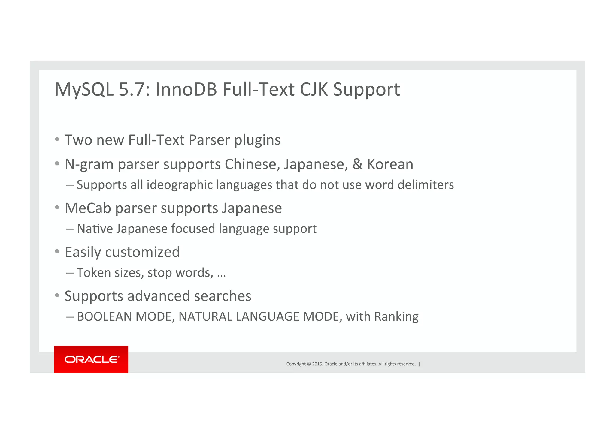 Copyright	
  ©	
  2015,	
  Oracle	
  and/or	
  its	
  aﬃliates.	
  All	
  rights	
  reserved.	
  	
  |	
  
MySQL	
  5.7:	
  InnoDB	
  Full-­‐Text	
  CJK	
  Support	
  
	
  
•  Two	
  new	
  Full-­‐Text	
  Parser	
  plugins	
  
•  N-­‐gram	
  parser	
  supports	
  Chinese,	
  Japanese,	
  &	
  Korean	
  
– Supports	
  all	
  ideographic	
  languages	
  that	
  do	
  not	
  use	
  word	
  delimiters	
  
•  MeCab	
  parser	
  supports	
  Japanese	
  
– NaNve	
  Japanese	
  focused	
  language	
  support	
  
•  Easily	
  customized	
  	
  
– Token	
  sizes,	
  stop	
  words,	
  …	
  
•  Supports	
  advanced	
  searches	
  	
  
– BOOLEAN	
  MODE,	
  NATURAL	
  LANGUAGE	
  MODE,	
  with	
  Ranking	
  
 