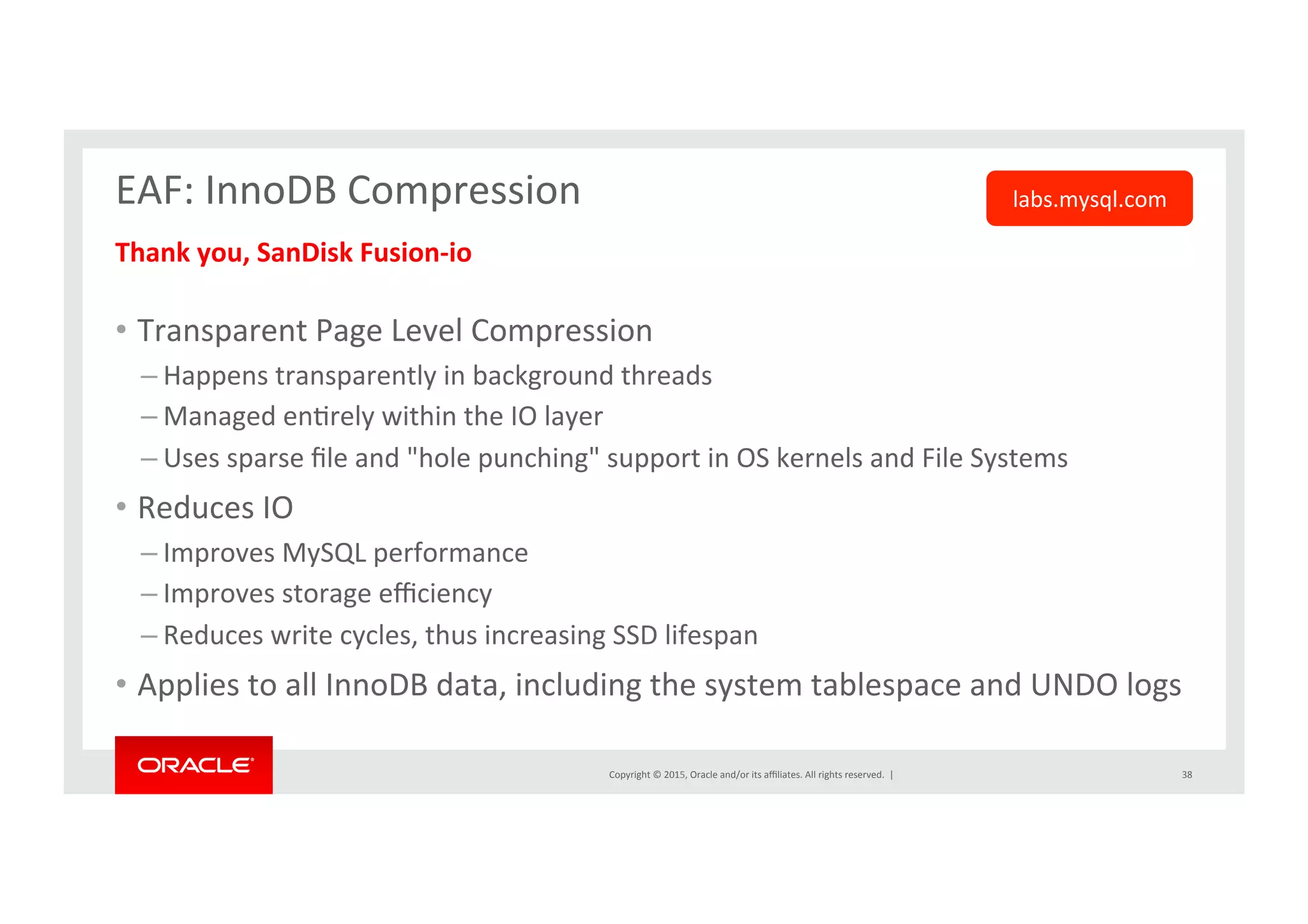 Copyright	
  ©	
  2015,	
  Oracle	
  and/or	
  its	
  aﬃliates.	
  All	
  rights	
  reserved.	
  	
  |	
  
EAF:	
  InnoDB	
  Compression	
  
	
  Thank	
  you,	
  SanDisk	
  Fusion-­‐io	
  
	
  
•  Transparent	
  Page	
  Level	
  Compression	
  
– Happens	
  transparently	
  in	
  background	
  threads	
  
– Managed	
  enNrely	
  within	
  the	
  IO	
  layer	
  
– Uses	
  sparse	
  ﬁle	
  and	
  "hole	
  punching"	
  support	
  in	
  OS	
  kernels	
  and	
  File	
  Systems	
  
•  Reduces	
  IO	
  	
  
– Improves	
  MySQL	
  performance	
  
– Improves	
  storage	
  eﬃciency	
  
– Reduces	
  write	
  cycles,	
  thus	
  increasing	
  SSD	
  lifespan	
  
•  Applies	
  to	
  all	
  InnoDB	
  data,	
  including	
  the	
  system	
  tablespace	
  and	
  UNDO	
  logs	
  
38	
  
labs.mysql.com	
  
 