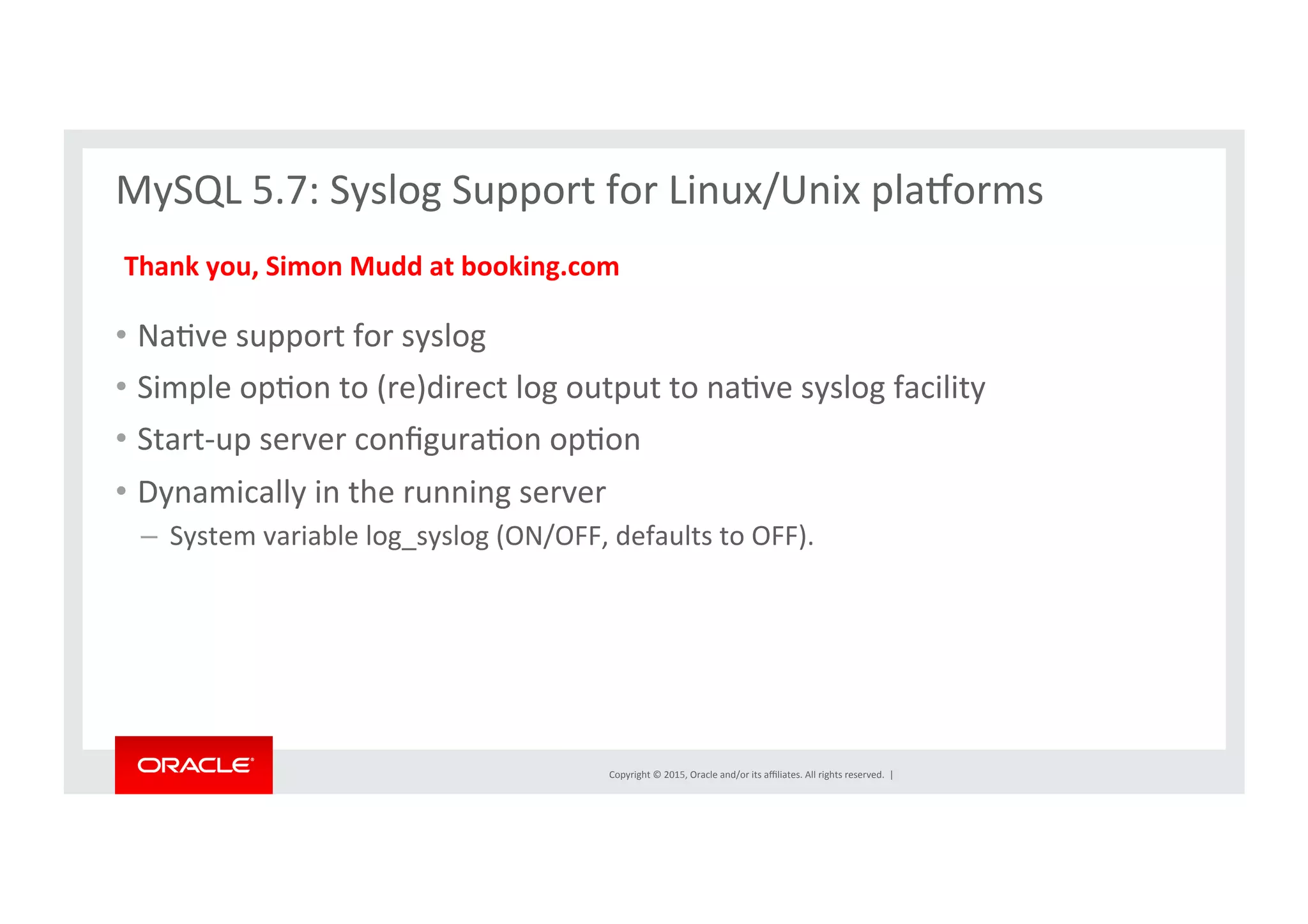Copyright	
  ©	
  2015,	
  Oracle	
  and/or	
  its	
  aﬃliates.	
  All	
  rights	
  reserved.	
  	
  |	
  
MySQL	
  5.7:	
  Syslog	
  Support	
  for	
  Linux/Unix	
  pla€orms	
  
	
  
	
  
•  NaNve	
  support	
  for	
  syslog	
  
•  Simple	
  opNon	
  to	
  (re)direct	
  log	
  output	
  to	
  naNve	
  syslog	
  facility	
  
•  Start-­‐up	
  server	
  conﬁguraNon	
  opNon	
  
•  Dynamically	
  in	
  the	
  running	
  server	
  
– 	
  System	
  variable	
  log_syslog	
  (ON/OFF,	
  defaults	
  to	
  OFF).	
  
Thank	
  you,	
  Simon	
  Mudd	
  at	
  booking.com	
  
 