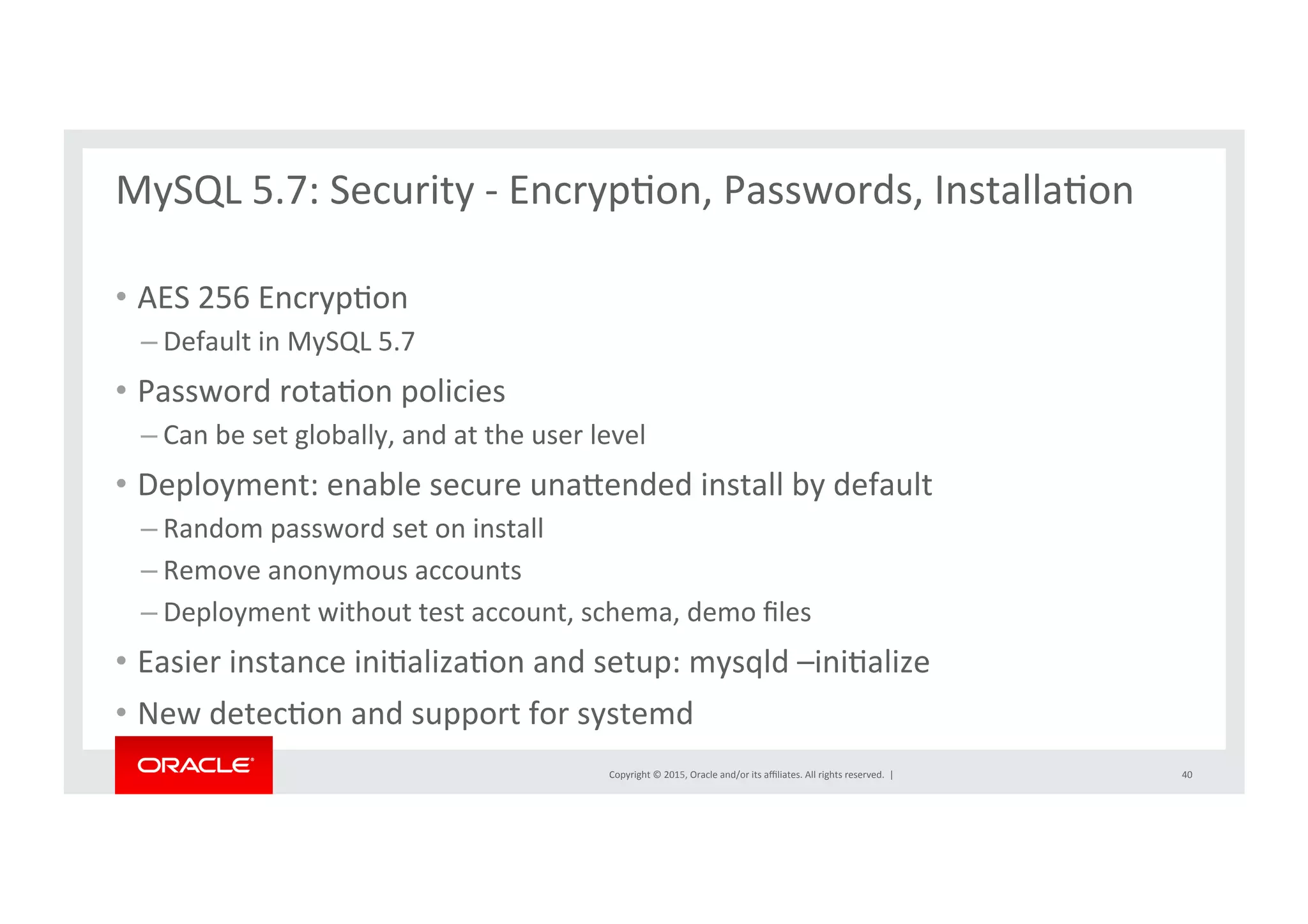 Copyright	
  ©	
  2015,	
  Oracle	
  and/or	
  its	
  aﬃliates.	
  All	
  rights	
  reserved.	
  	
  |	
  
MySQL	
  5.7:	
  Security	
  -­‐	
  EncrypNon,	
  Passwords,	
  InstallaNon	
  
	
  
•  AES	
  256	
  EncrypNon	
  	
  
– Default	
  in	
  MySQL	
  5.7	
  	
  
•  Password	
  rotaNon	
  policies	
  
– Can	
  be	
  set	
  globally,	
  and	
  at	
  the	
  user	
  level	
  
•  Deployment:	
  enable	
  secure	
  unarended	
  install	
  by	
  default	
  
– Random	
  password	
  set	
  on	
  install	
  
– Remove	
  anonymous	
  accounts	
  
– Deployment	
  without	
  test	
  account,	
  schema,	
  demo	
  ﬁles	
  
•  Easier	
  instance	
  iniNalizaNon	
  and	
  setup:	
  mysqld	
  –iniNalize	
  
•  New	
  detecNon	
  and	
  support	
  for	
  systemd	
  	
  
40	
  
 