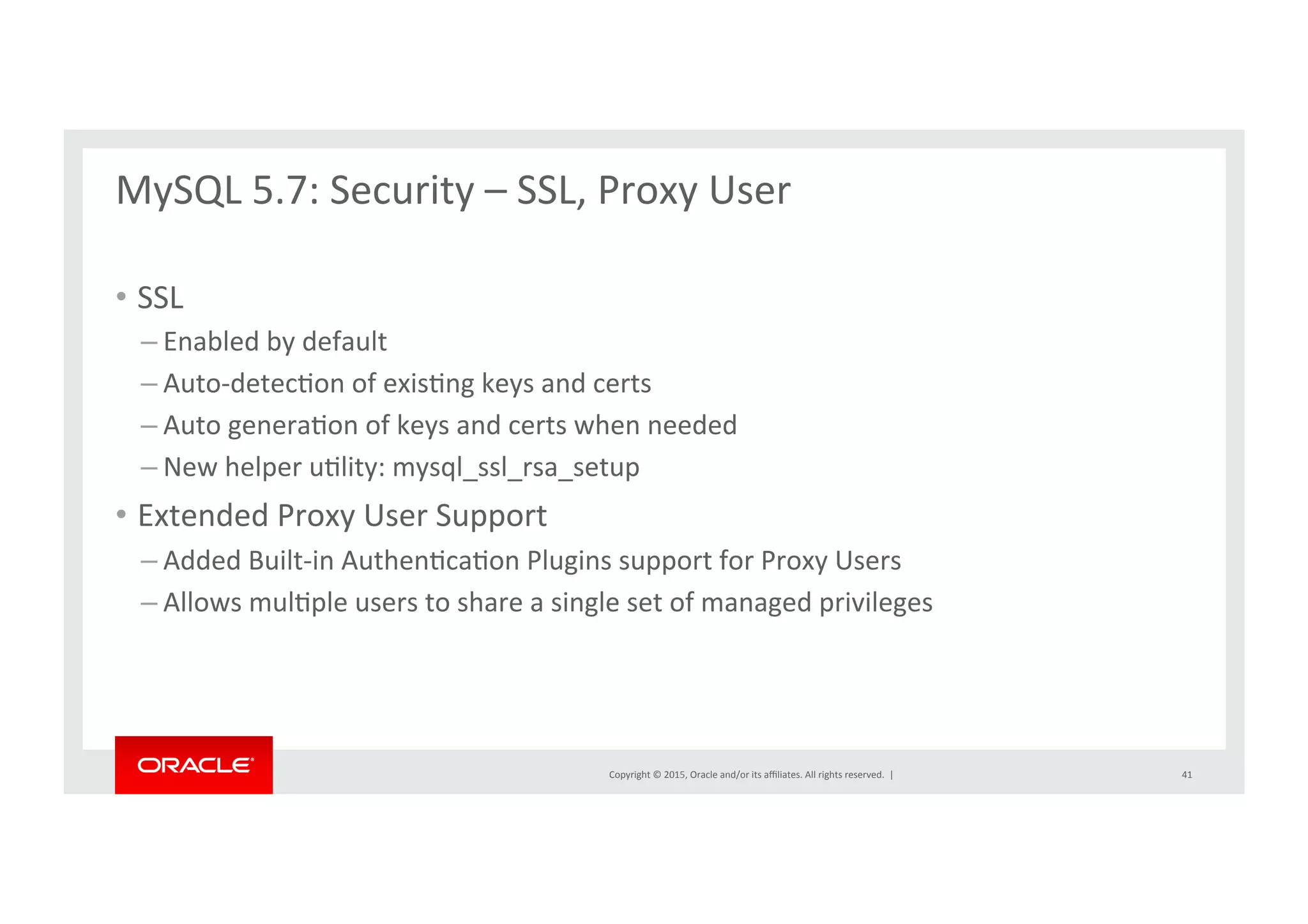 Copyright	
  ©	
  2015,	
  Oracle	
  and/or	
  its	
  aﬃliates.	
  All	
  rights	
  reserved.	
  	
  |	
  
MySQL	
  5.7:	
  Security	
  –	
  SSL,	
  Proxy	
  User	
  
	
  
•  SSL	
  
– Enabled	
  by	
  default	
  
– Auto-­‐detecNon	
  of	
  exisNng	
  keys	
  and	
  certs	
  
– Auto	
  generaNon	
  of	
  keys	
  and	
  certs	
  when	
  needed	
  	
  
– New	
  helper	
  uNlity:	
  mysql_ssl_rsa_setup	
  
•  Extended	
  Proxy	
  User	
  Support	
  
– Added	
  Built-­‐in	
  AuthenNcaNon	
  Plugins	
  support	
  for	
  Proxy	
  Users	
  
– Allows	
  mulNple	
  users	
  to	
  share	
  a	
  single	
  set	
  of	
  managed	
  privileges	
  
41	
  
 