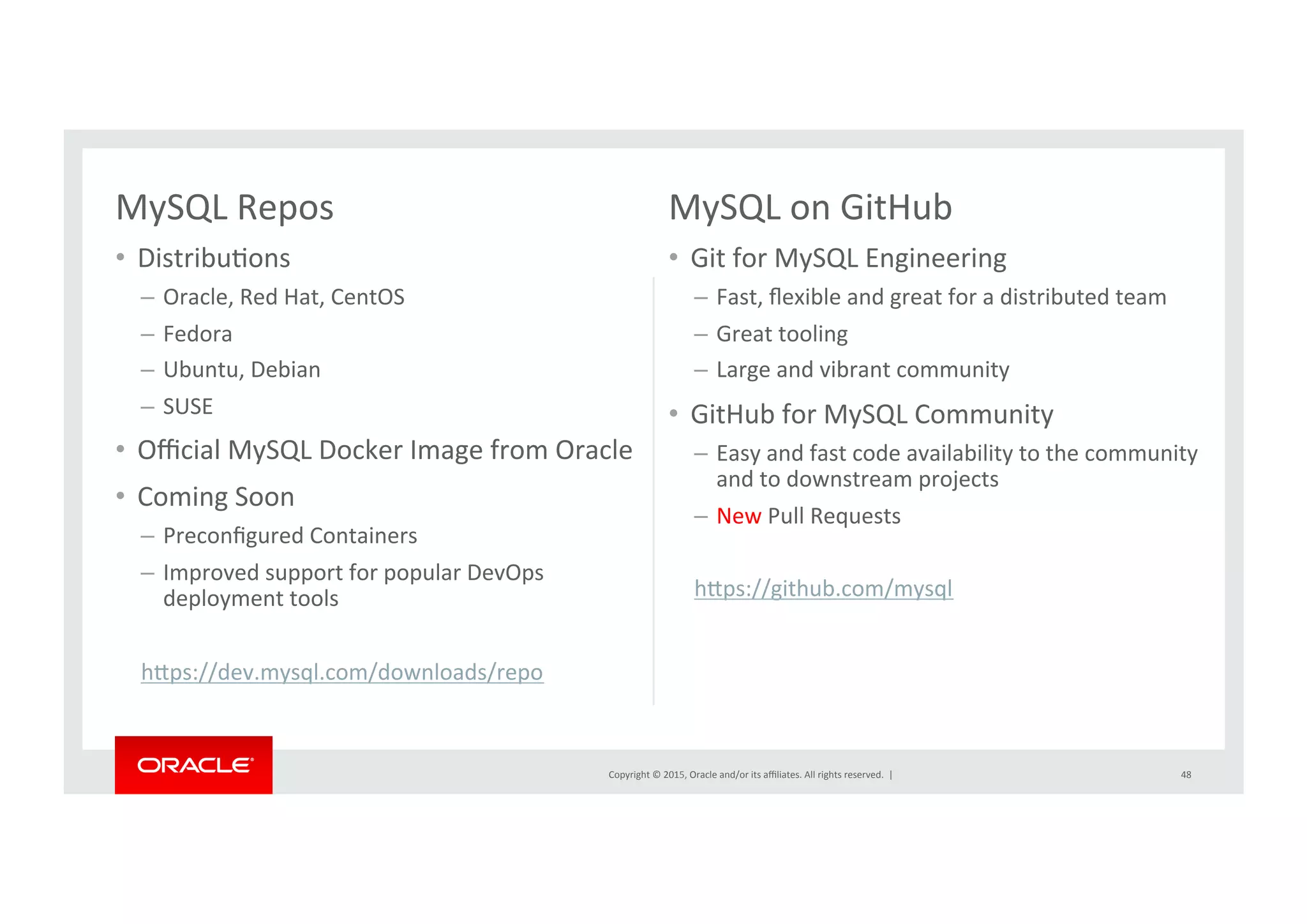 Copyright	
  ©	
  2015,	
  Oracle	
  and/or	
  its	
  aﬃliates.	
  All	
  rights	
  reserved.	
  	
  |	
  
MySQL	
  Repos	
  
•  DistribuNons	
  
–  Oracle,	
  Red	
  Hat,	
  CentOS	
  	
  
–  Fedora	
  
–  Ubuntu,	
  Debian	
  
–  SUSE	
  
•  Oﬃcial	
  MySQL	
  Docker	
  Image	
  from	
  Oracle	
  
•  Coming	
  Soon	
  
–  Preconﬁgured	
  Containers	
  
–  Improved	
  support	
  for	
  popular	
  DevOps	
  
deployment	
  tools	
  
hrps://dev.mysql.com/downloads/repo	
  	
  	
  
	
  
MySQL	
  on	
  GitHub	
  
•  Git	
  for	
  MySQL	
  Engineering	
  
–  Fast,	
  ﬂexible	
  and	
  great	
  for	
  a	
  distributed	
  team	
  
–  Great	
  tooling	
  	
  
–  Large	
  and	
  vibrant	
  community	
  
•  GitHub	
  for	
  MySQL	
  Community	
  
–  Easy	
  and	
  fast	
  code	
  availability	
  to	
  the	
  community	
  
and	
  to	
  downstream	
  projects	
  
–  New	
  Pull	
  Requests	
  
	
  
hrps://github.com/mysql	
  	
  
	
  
	
  
48	
  
 