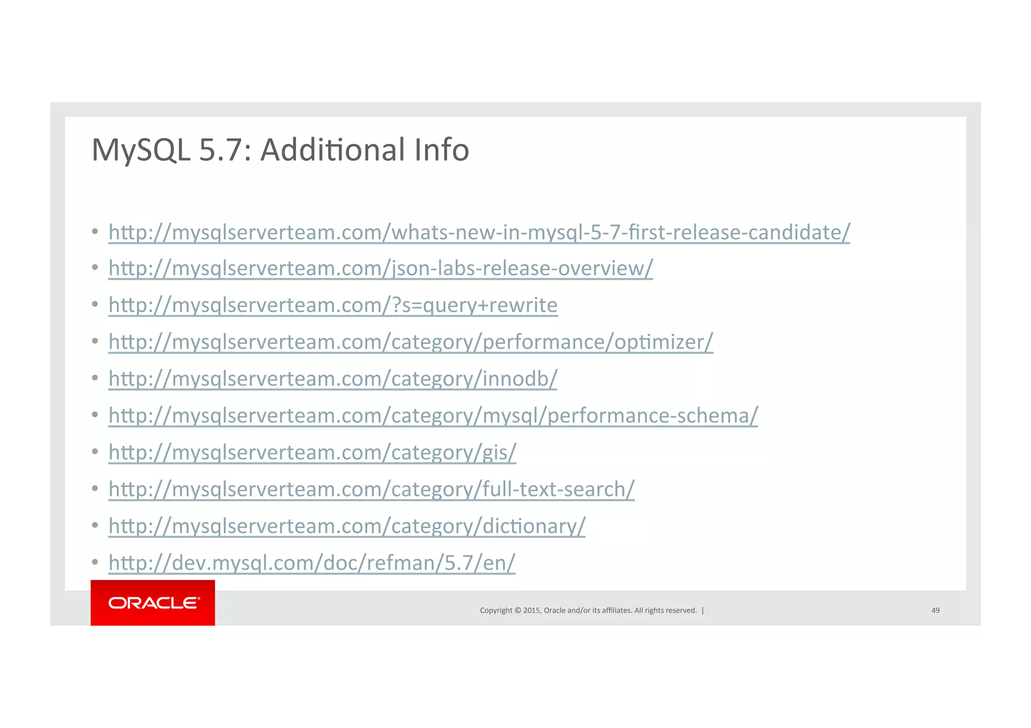 Copyright	
  ©	
  2015,	
  Oracle	
  and/or	
  its	
  aﬃliates.	
  All	
  rights	
  reserved.	
  	
  |	
  
MySQL	
  5.7:	
  AddiNonal	
  Info	
  
	
  
•  hrp://mysqlserverteam.com/whats-­‐new-­‐in-­‐mysql-­‐5-­‐7-­‐ﬁrst-­‐release-­‐candidate/	
  
•  hrp://mysqlserverteam.com/json-­‐labs-­‐release-­‐overview/	
  
•  hrp://mysqlserverteam.com/?s=query+rewrite	
  
•  hrp://mysqlserverteam.com/category/performance/opNmizer/	
  
•  hrp://mysqlserverteam.com/category/innodb/	
  
•  hrp://mysqlserverteam.com/category/mysql/performance-­‐schema/	
  
•  hrp://mysqlserverteam.com/category/gis/	
  
•  hrp://mysqlserverteam.com/category/full-­‐text-­‐search/	
  
•  hrp://mysqlserverteam.com/category/dicNonary/	
  
•  hrp://dev.mysql.com/doc/refman/5.7/en/	
  
49	
  
 