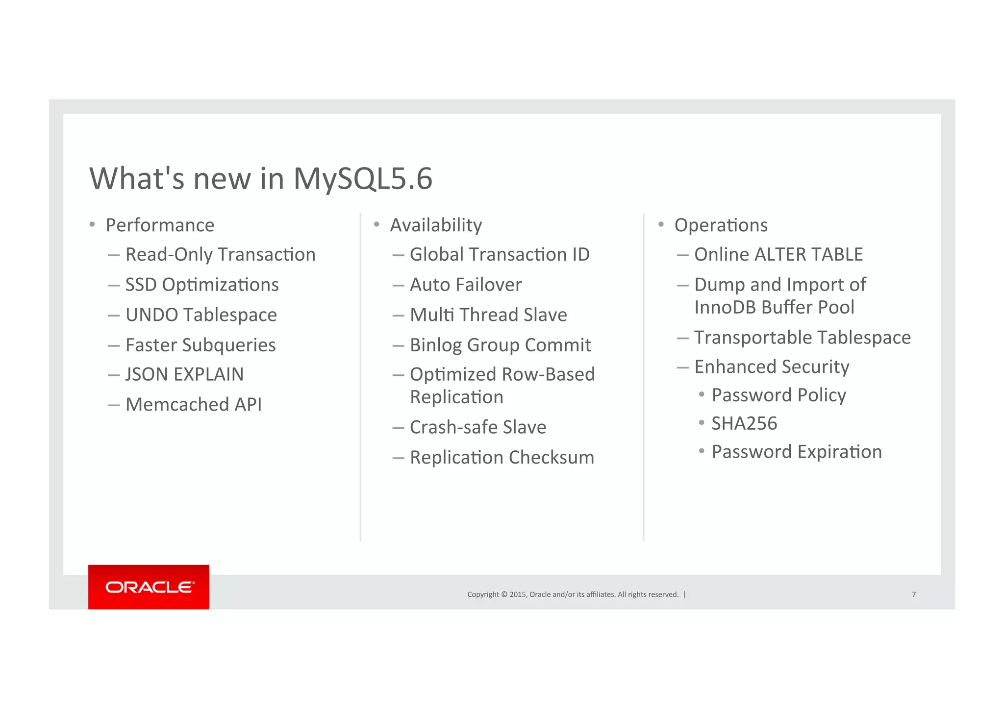 Copyright	
  ©	
  2015,	
  Oracle	
  and/or	
  its	
  aﬃliates.	
  All	
  rights	
  reserved.	
  	
  |	
  
•  Performance	
  
– Read-­‐Only	
  TransacNon	
  
– SSD	
  OpNmizaNons	
  
– UNDO	
  Tablespace	
  
– Faster	
  Subqueries	
  
– JSON	
  EXPLAIN	
  
– Memcached	
  API	
  
•  Availability	
– Global	
  TransacNon	
  ID	
  
– Auto	
  Failover	
  
– MulN	
  Thread	
  Slave	
  
– Binlog	
  Group	
  Commit	
  
– OpNmized	
  Row-­‐Based	
  
ReplicaNon	
  
– Crash-­‐safe	
  Slave	
  
– ReplicaNon	
  Checksum	
7	
•  OperaNons	
  
– Online	
  ALTER	
  TABLE	
  
– Dump	
  and	
  Import	
  of	
  
InnoDB	
  Buﬀer	
  Pool	
  
– Transportable	
  Tablespace	
  
– Enhanced	
  Security	
  
•  Password	
  Policy	
  
•  SHA256	
  
•  Password	
  ExpiraNon	
  
What's	
  new	
  in	
  MySQL5.6	
 
