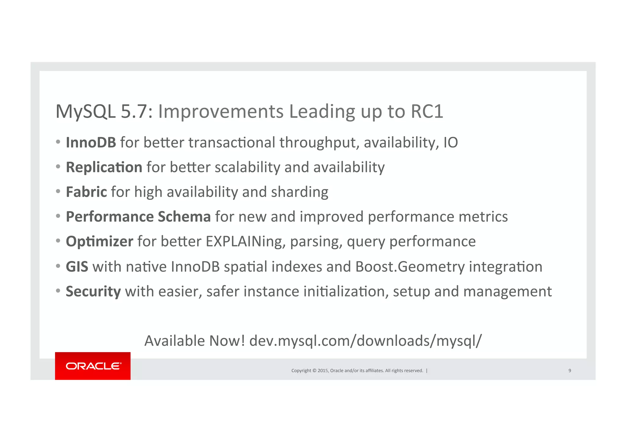 Copyright	
  ©	
  2015,	
  Oracle	
  and/or	
  its	
  aﬃliates.	
  All	
  rights	
  reserved.	
  	
  |	
  
MySQL	
  5.7:	
  Improvements	
  Leading	
  up	
  to	
  RC1	
  
•  InnoDB	
  for	
  berer	
  transacNonal	
  throughput,	
  availability,	
  IO	
  	
  
•  ReplicaDon	
  for	
  berer	
  scalability	
  and	
  availability	
  
•  Fabric	
  for	
  high	
  availability	
  and	
  sharding	
  
•  Performance	
  Schema	
  for	
  new	
  and	
  improved	
  performance	
  metrics	
  
•  OpDmizer	
  for	
  berer	
  EXPLAINing,	
  parsing,	
  query	
  performance	
  
•  GIS	
  with	
  naNve	
  InnoDB	
  spaNal	
  indexes	
  and	
  Boost.Geometry	
  integraNon	
  
•  Security	
  with	
  easier,	
  safer	
  instance	
  iniNalizaNon,	
  setup	
  and	
  management	
  
Available	
  Now!	
  dev.mysql.com/downloads/mysql/	
  
9	
  
 