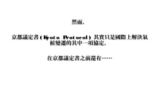 然而，然而，
京都議定書京都議定書 ( Kyot o Prot ocol )( Kyot o Prot ocol ) 其實只是國際上解決氣其實只是國際上解決氣
候變遷的其中一項協定，候變遷的其中一項協定，
在京都議定書之前還有……在京都議定書之...