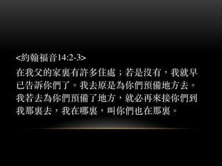<約翰福⾳音14:2-3>
在我⽗父的家裏有許多住處︔；若是沒有，我就早
已告訴你們了。︒我去原是為你們預備地⽅方去。︒
我若去為你們預備了地⽅方，就必再來接你們到
我那裏去，我在哪裏，叫你們也在那裏。︒
 