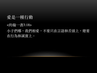 愛是⼀一種⾏行動
<約翰⼀一書3:18>
⼩小⼦子們哪，我們相愛，不要只在⾔言語和⾆舌頭上，總要
在⾏行為和誠實上。︒
 
