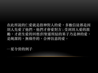 在此所說的仁愛就是指神對⼈人的愛，多數信徒都是因
別⼈人先愛了他們，他們才會愛對⽅方 ; 受到別⼈人愛的激
勵，才產⽣生愛的回應;但聖靈所結的果⼦子乃是神的愛，
是純潔的，無條件的，合神旨意的愛。︒
─夏令營的例⼦子
 